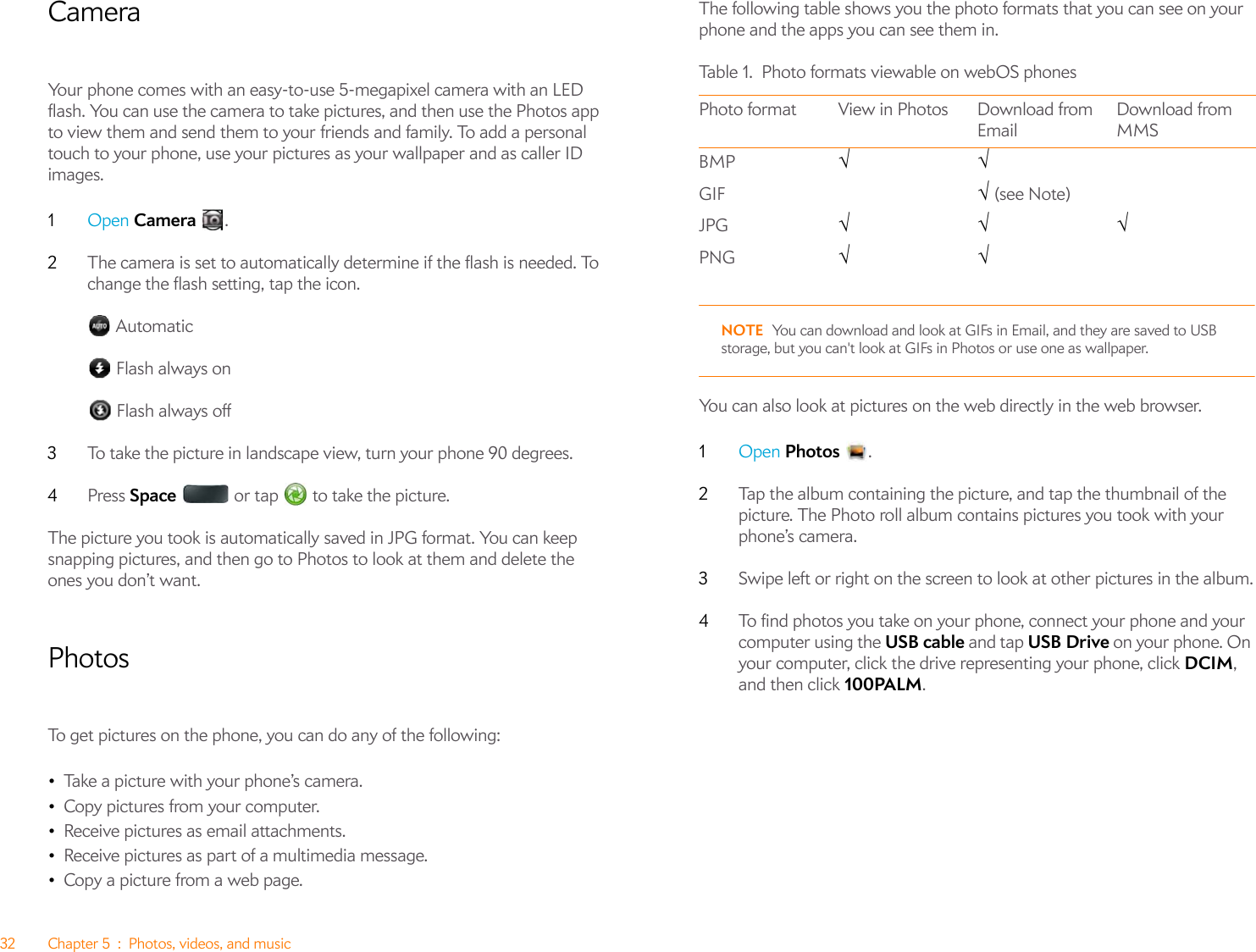 32 Chapter 5 : Photos, videos, and musicCameraYour phone comes with an easy-to-use 5-megapixel camera with an LED flash. You can use the camera to take pictures, and then use the Photos app to view them and send them to your friends and family. To add a personal touch to your phone, use your pictures as your wallpaper and as caller ID images.1Open Camera .2The camera is set to automatically determine if the flash is needed. To change the flash setting, tap the icon. Automatic Flash always on Flash always off3To take the picture in landscape view, turn your phone 90 degrees.4Press Space   or tap   to take the picture.The picture you took is automatically saved in JPG format. You can keep snapping pictures, and then go to Photos to look at them and delete the ones you don’t want.PhotosTo get pictures on the phone, you can do any of the following:•Take a picture with your phone’s camera.•Copy pictures from your computer.•Receive pictures as email attachments.•Receive pictures as part of a multimedia message.•Copy a picture from a web page.The following table shows you the photo formats that you can see on your phone and the apps you can see them in.NOTE You can download and look at GIFs in Email, and they are saved to USB storage, but you can&apos;t look at GIFs in Photos or use one as wallpaper.You can also look at pictures on the web directly in the web browser.1Open Photos .2Tap the album containing the picture, and tap the thumbnail of the picture. The Photo roll album contains pictures you took with your phone’s camera.3Swipe left or right on the screen to look at other pictures in the album.4To find photos you take on your phone, connect your phone and your computer using the USB cable and tap USB Drive on your phone. On your computer, click the drive representing your phone, click DCIM, and then click 100PALM.Table 1. Photo formats viewable on webOS phonesPhoto format View in Photos Download from EmailDownload from MMSBMP √√GIF √ (see Note)JPG √√√PNG √√