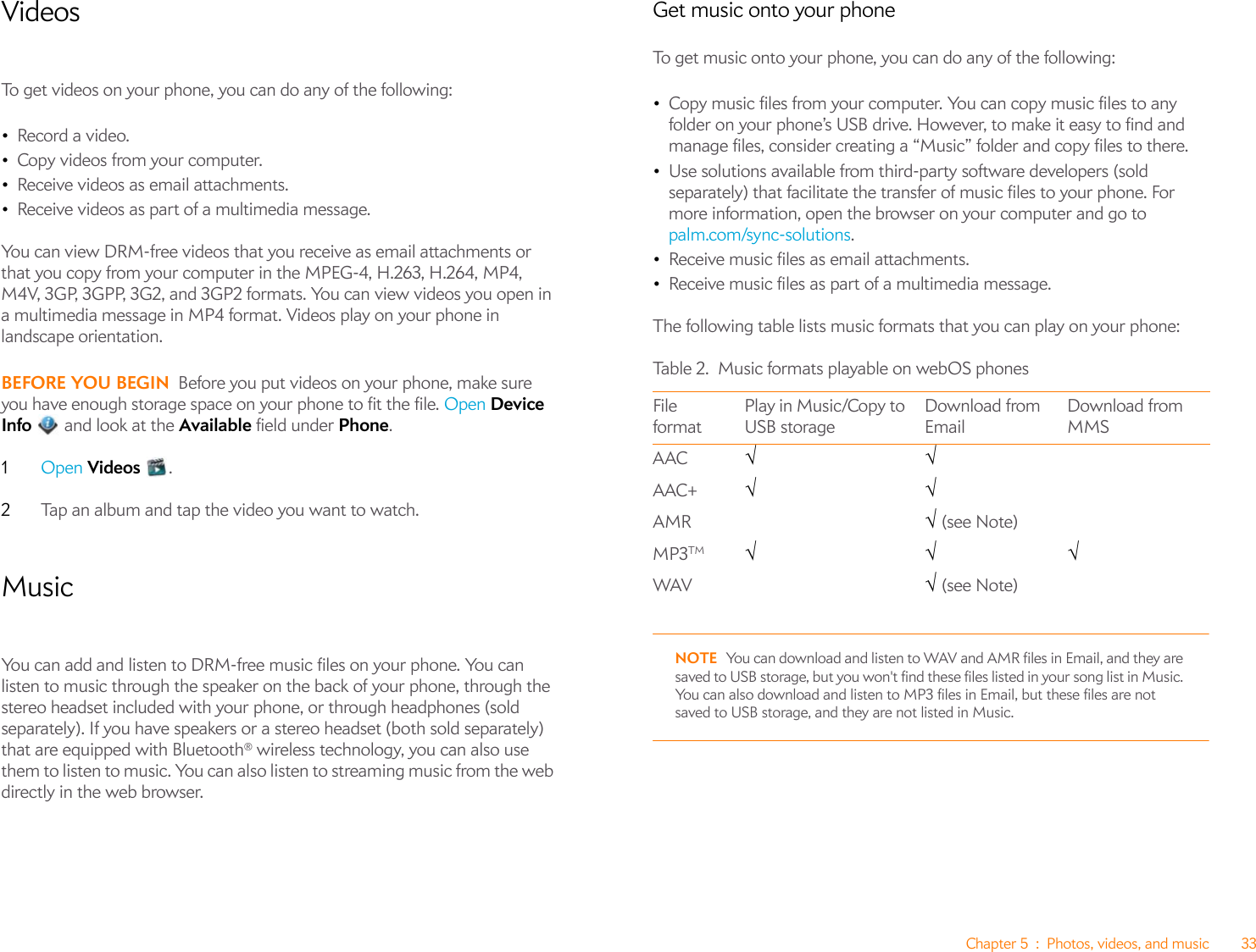 Chapter 5 : Photos, videos, and music 33VideosTo get videos on your phone, you can do any of the following:•Record a video.•Copy videos from your computer.•Receive videos as email attachments.•Receive videos as part of a multimedia message.You can view DRM-free videos that you receive as email attachments or that you copy from your computer in the MPEG-4, H.263, H.264, MP4, M4V, 3GP, 3GPP, 3G2, and 3GP2 formats. You can view videos you open in a multimedia message in MP4 format. Videos play on your phone in landscape orientation.BEFORE YOU BEGIN Before you put videos on your phone, make sure you have enough storage space on your phone to fit the file. Open Device Info   and look at the Available field under Phone.1Open Videos .2Tap an album and tap the video you want to watch. MusicYou can add and listen to DRM-free music files on your phone. You can listen to music through the speaker on the back of your phone, through the stereo headset included with your phone, or through headphones (sold separately). If you have speakers or a stereo headset (both sold separately) that are equipped with Bluetooth® wireless technology, you can also use them to listen to music. You can also listen to streaming music from the web directly in the web browser.Get music onto your phoneTo get music onto your phone, you can do any of the following:•Copy music files from your computer. You can copy music files to any folder on your phone’s USB drive. However, to make it easy to find and manage files, consider creating a “Music” folder and copy files to there.•Use solutions available from third-party software developers (sold separately) that facilitate the transfer of music files to your phone. For more information, open the browser on your computer and go to palm.com/sync-solutions.•Receive music files as email attachments.•Receive music files as part of a multimedia message.The following table lists music formats that you can play on your phone:NOTE You can download and listen to WAV and AMR files in Email, and they are saved to USB storage, but you won&apos;t find these files listed in your song list in Music. You can also download and listen to MP3 files in Email, but these files are not saved to USB storage, and they are not listed in Music.Table 2. Music formats playable on webOS phonesFile formatPlay in Music/Copy to USB storageDownload from EmailDownload from MMSAAC √√AAC+ √√ AMR √ (see Note)MP3TM √√√WAV √ (see Note)