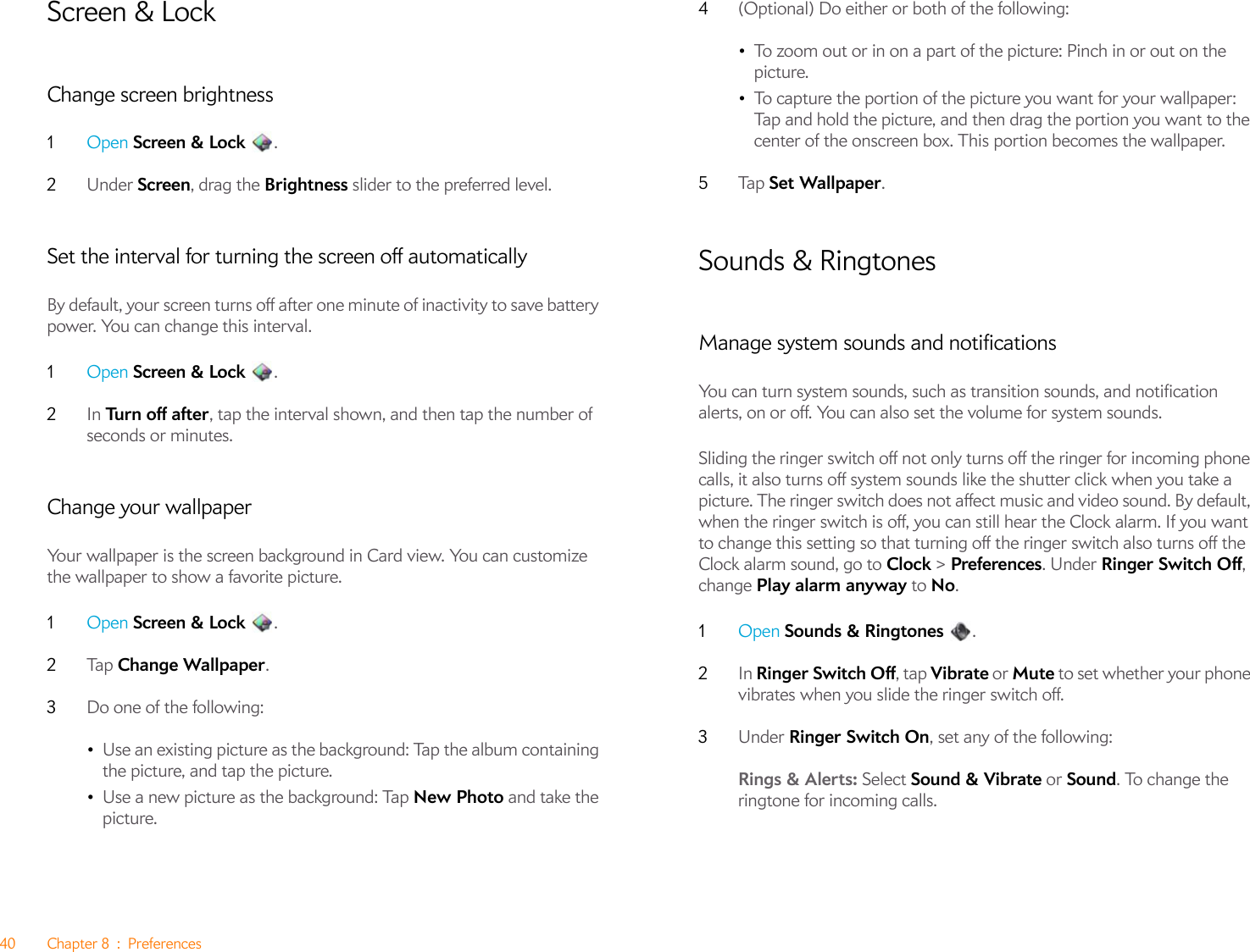 40 Chapter 8 : PreferencesScreen &amp; LockChange screen brightness1Open Screen &amp; Lock .2Under Screen, drag the Brightness slider to the preferred level.Set the interval for turning the screen off automaticallyBy default, your screen turns off after one minute of inactivity to save battery power. You can change this interval.1Open Screen &amp; Lock .2In Tu r n  of f  af t e r, tap the interval shown, and then tap the number of seconds or minutes.Change your wallpaperYour wallpaper is the screen background in Card view. You can customize the wallpaper to show a favorite picture.1Open Screen &amp; Lock .2Ta p   Change Wallpaper.3Do one of the following:•Use an existing picture as the background: Tap the album containing the picture, and tap the picture.•Use a new picture as the background: Tap New Photo and take the picture.4(Optional) Do either or both of the following:•To zoom out or in on a part of the picture: Pinch in or out on the picture.•To capture the portion of the picture you want for your wallpaper: Tap and hold the picture, and then drag the portion you want to the center of the onscreen box. This portion becomes the wallpaper.5Ta p   Set Wallpaper.Sounds &amp; RingtonesManage system sounds and notificationsYou can turn system sounds, such as transition sounds, and notification alerts, on or off. You can also set the volume for system sounds.Sliding the ringer switch off not only turns off the ringer for incoming phone calls, it also turns off system sounds like the shutter click when you take a picture. The ringer switch does not affect music and video sound. By default, when the ringer switch is off, you can still hear the Clock alarm. If you want to change this setting so that turning off the ringer switch also turns off the Clock alarm sound, go to Clock &gt; Preferences. Under Ringer Switch Off, change Play alarm anyway to No.1Open Sounds &amp; Ringtones .2In Ringer Switch Off, tap Vibrate or Mute to set whether your phone vibrates when you slide the ringer switch off.3Under Ringer Switch On, set any of the following:Rings &amp; Alerts: Select Sound &amp; Vibrate or Sound. To change the ringtone for incoming calls.