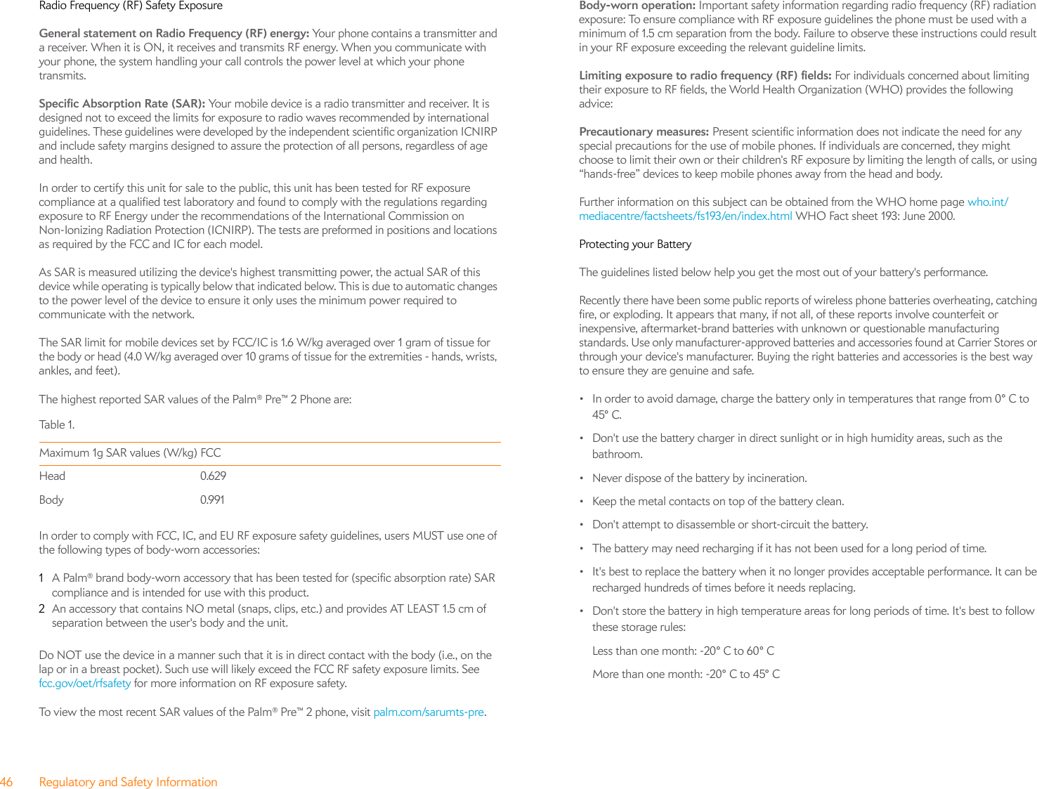 46 Regulatory and Safety InformationRadio Frequency (RF) Safety ExposureGeneral statement on Radio Frequency (RF) energy: Your phone contains a transmitter and a receiver. When it is ON, it receives and transmits RF energy. When you communicate with your phone, the system handling your call controls the power level at which your phone transmits.Specific Absorption Rate (SAR): Your mobile device is a radio transmitter and receiver. It is designed not to exceed the limits for exposure to radio waves recommended by international guidelines. These guidelines were developed by the independent scientific organization ICNIRP and include safety margins designed to assure the protection of all persons, regardless of age and health.In order to certify this unit for sale to the public, this unit has been tested for RF exposure compliance at a qualified test laboratory and found to comply with the regulations regarding exposure to RF Energy under the recommendations of the International Commission on Non-Ionizing Radiation Protection (ICNIRP). The tests are preformed in positions and locations as required by the FCC and IC for each model. As SAR is measured utilizing the device&apos;s highest transmitting power, the actual SAR of this device while operating is typically below that indicated below. This is due to automatic changes to the power level of the device to ensure it only uses the minimum power required to communicate with the network.The SAR limit for mobile devices set by FCC/IC is 1.6 W/kg averaged over 1 gram of tissue for the body or head (4.0 W/kg averaged over 10 grams of tissue for the extremities - hands, wrists, ankles, and feet). The highest reported SAR values of the Palm® Pre™ 2 Phone are:In order to comply with FCC, IC, and EU RF exposure safety guidelines, users MUST use one of the following types of body-worn accessories:1A Palm® brand body-worn accessory that has been tested for (specific absorption rate) SAR compliance and is intended for use with this product.2An accessory that contains NO metal (snaps, clips, etc.) and provides AT LEAST 1.5 cm of separation between the user&apos;s body and the unit.Do NOT use the device in a manner such that it is in direct contact with the body (i.e., on the lap or in a breast pocket). Such use will likely exceed the FCC RF safety exposure limits. See fcc.gov/oet/rfsafety for more information on RF exposure safety.To view the most recent SAR values of the Palm® Pre™ 2 phone, visit palm.com/sarumts-pre.Body-worn operation: Important safety information regarding radio frequency (RF) radiation exposure: To ensure compliance with RF exposure guidelines the phone must be used with a minimum of 1.5 cm separation from the body. Failure to observe these instructions could result in your RF exposure exceeding the relevant guideline limits.Limiting exposure to radio frequency (RF) fields: For individuals concerned about limiting their exposure to RF fields, the World Health Organization (WHO) provides the following advice:Precautionary measures: Present scientific information does not indicate the need for any special precautions for the use of mobile phones. If individuals are concerned, they might choose to limit their own or their children&apos;s RF exposure by limiting the length of calls, or using “hands-free” devices to keep mobile phones away from the head and body.Further information on this subject can be obtained from the WHO home page who.int/mediacentre/factsheets/fs193/en/index.html WHO Fact sheet 193: June 2000.Protecting your BatteryThe guidelines listed below help you get the most out of your battery&apos;s performance.Recently there have been some public reports of wireless phone batteries overheating, catching fire, or exploding. It appears that many, if not all, of these reports involve counterfeit or inexpensive, aftermarket-brand batteries with unknown or questionable manufacturing standards. Use only manufacturer-approved batteries and accessories found at Carrier Stores or through your device&apos;s manufacturer. Buying the right batteries and accessories is the best way to ensure they are genuine and safe.• In order to avoid damage, charge the battery only in temperatures that range from 0° C to 45° C.• Don&apos;t use the battery charger in direct sunlight or in high humidity areas, such as the bathroom.• Never dispose of the battery by incineration.• Keep the metal contacts on top of the battery clean.• Don&apos;t attempt to disassemble or short-circuit the battery.• The battery may need recharging if it has not been used for a long period of time.• It&apos;s best to replace the battery when it no longer provides acceptable performance. It can be recharged hundreds of times before it needs replacing.• Don&apos;t store the battery in high temperature areas for long periods of time. It&apos;s best to follow these storage rules:Less than one month: -20° C to 60° CMore than one month: -20° C to 45° CTa bl e  1.Maximum 1g SAR values (W/kg) FCC Head 0.629Body 0.991