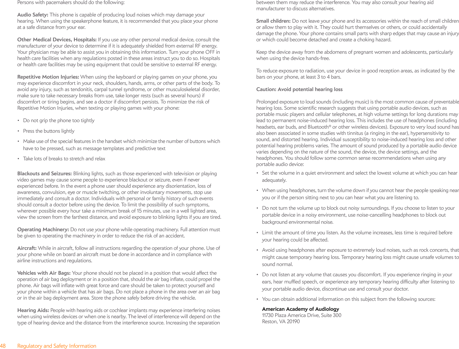 48 Regulatory and Safety InformationPersons with pacemakers should do the following:Audio Safety: This phone is capable of producing loud noises which may damage your hearing. When using the speakerphone feature, it is recommended that you place your phone at a safe distance from your ear.Other Medical Devices, Hospitals: If you use any other personal medical device, consult the manufacturer of your device to determine if it is adequately shielded from external RF energy. Your physician may be able to assist you in obtaining this information. Turn your phone OFF in health care facilities when any regulations posted in these areas instruct you to do so. Hospitals or health care facilities may be using equipment that could be sensitive to external RF energy.Repetitive Motion Injuries: When using the keyboard or playing games on your phone, you may experience discomfort in your neck, shoulders, hands, arms, or other parts of the body. To avoid any injury, such as tendonitis, carpal tunnel syndrome, or other musculoskeletal disorder, make sure to take necessary breaks from use, take longer rests (such as several hours) if discomfort or tiring begins, and see a doctor if discomfort persists. To minimize the risk of Repetitive Motion Injuries, when texting or playing games with your phone:• Do not grip the phone too tightly• Press the buttons lightly• Make use of the special features in the handset which minimize the number of buttons which have to be pressed, such as message templates and predictive text• Take lots of breaks to stretch and relaxBlackouts and Seizures: Blinking lights, such as those experienced with television or playing video games may cause some people to experience blackout or seizure, even if never experienced before. In the event a phone user should experience any disorientation, loss of awareness, convulsion, eye or muscle twitching, or other involuntary movements, stop use immediately and consult a doctor. Individuals with personal or family history of such events should consult a doctor before using the device. To limit the possibility of such symptoms, wherever possible every hour take a minimum break of 15 minutes, use in a well lighted area, view the screen from the farthest distance, and avoid exposure to blinking lights if you are tired.Operating Machinery: Do not use your phone while operating machinery. Full attention must be given to operating the machinery in order to reduce the risk of an accident.Aircraft: While in aircraft, follow all instructions regarding the operation of your phone. Use of your phone while on board an aircraft must be done in accordance and in compliance with airline instructions and regulations.Vehicles with Air Bags: Your phone should not be placed in a position that would affect the operation of air bag deployment or in a position that, should the air bag inflate, could propel the phone. Air bags will inflate with great force and care should be taken to protect yourself and your phone within a vehicle that has air bags. Do not place a phone in the area over an air bag or in the air bag deployment area. Store the phone safely before driving the vehicle.Hearing Aids: People with hearing aids or cochlear implants may experience interfering noises when using wireless devices or when one is nearby. The level of interference will depend on the type of hearing device and the distance from the interference source. Increasing the separation between them may reduce the interference. You may also consult your hearing aid manufacturer to discuss alternatives.Small children: Do not leave your phone and its accessories within the reach of small children or allow them to play with it. They could hurt themselves or others, or could accidentally damage the phone. Your phone contains small parts with sharp edges that may cause an injury or which could become detached and create a choking hazard.Keep the device away from the abdomens of pregnant women and adolescents, particularly when using the device hands-free.To reduce exposure to radiation, use your device in good reception areas, as indicated by the bars on your phone, at least 3 to 4 bars. Caution: Avoid potential hearing loss Prolonged exposure to loud sounds (including music) is the most common cause of preventable hearing loss. Some scientific research suggests that using portable audio devices, such as portable music players and cellular telephones, at high volume settings for long durations may lead to permanent noise-induced hearing loss. This includes the use of headphones (including headsets, ear buds, and Bluetooth® or other wireless devices). Exposure to very loud sound has also been associated in some studies with tinnitus (a ringing in the ear), hypersensitivity to sound, and distorted hearing. Individual susceptibility to noise-induced hearing loss and other potential hearing problems varies. The amount of sound produced by a portable audio device varies depending on the nature of the sound, the device, the device settings, and the headphones. You should follow some common sense recommendations when using any portable audio device:• Set the volume in a quiet environment and select the lowest volume at which you can hear adequately.• When using headphones, turn the volume down if you cannot hear the people speaking near you or if the person sitting next to you can hear what you are listening to.• Do not turn the volume up to block out noisy surroundings. If you choose to listen to your portable device in a noisy environment, use noise-cancelling headphones to block out background environmental noise.• Limit the amount of time you listen. As the volume increases, less time is required before your hearing could be affected.• Avoid using headphones after exposure to extremely loud noises, such as rock concerts, that might cause temporary hearing loss. Temporary hearing loss might cause unsafe volumes to sound normal.• Do not listen at any volume that causes you discomfort. If you experience ringing in your ears, hear muffled speech, or experience any temporary hearing difficulty after listening to your portable audio device, discontinue use and consult your doctor.• You can obtain additional information on this subject from the following sources:American Academy of Audiology 11730 Plaza America Drive, Suite 300Reston, VA 20190