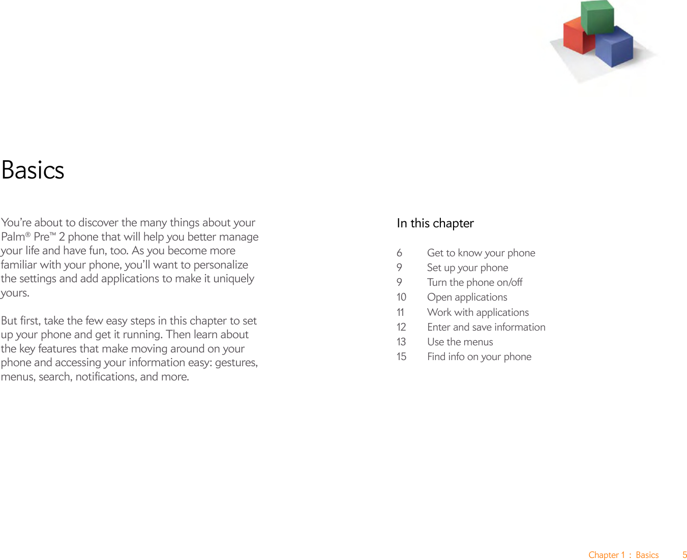 Chapter 1 : Basics 5BasicsYou’re about to discover the many things about your Palm® Pre™ 2 phone that will help you better manage your life and have fun, too. As you become more familiar with your phone, you’ll want to personalize the settings and add applications to make it uniquely yours.But first, take the few easy steps in this chapter to set up your phone and get it running. Then learn about the key features that make moving around on your phone and accessing your information easy: gestures, menus, search, notifications, and more.In this chapter6Get to know your phone9 Set up your phone9 Turn the phone on/off10 Open applications11 Work with applications12 Enter and save information13 Use the menus15 Find info on your phone