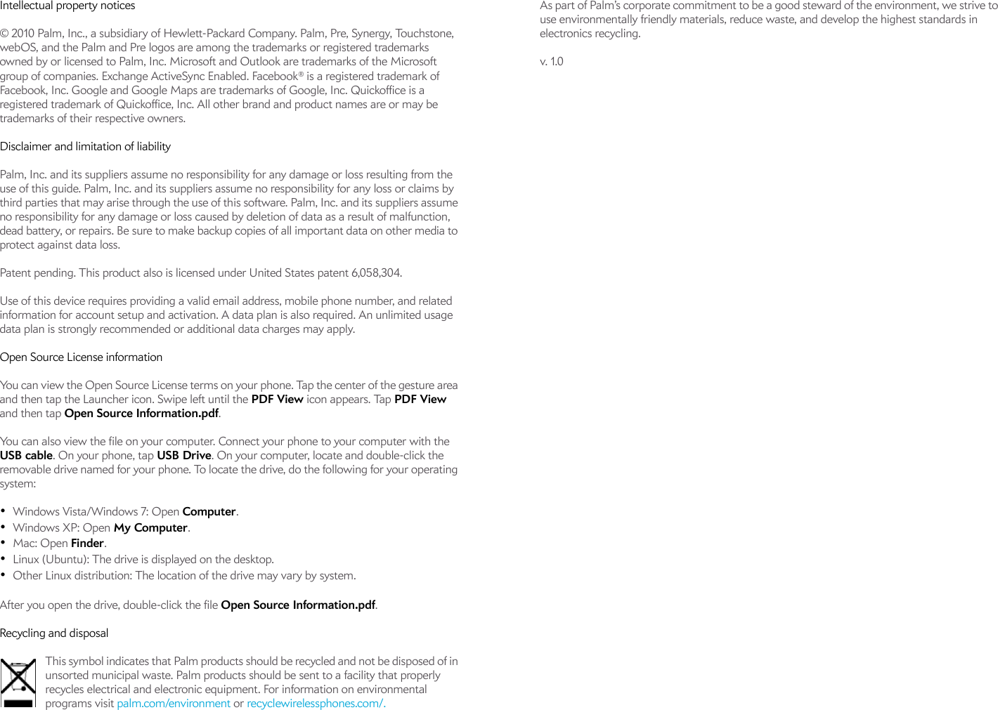 Intellectual property notices© 2010 Palm, Inc., a subsidiary of Hewlett-Packard Company. Palm, Pre, Synergy, Touchstone, webOS, and the Palm and Pre logos are among the trademarks or registered trademarks owned by or licensed to Palm, Inc. Microsoft and Outlook are trademarks of the Microsoft group of companies. Exchange ActiveSync Enabled. Facebook® is a registered trademark of Facebook, Inc. Google and Google Maps are trademarks of Google, Inc. Quickoffice is a registered trademark of Quickoffice, Inc. All other brand and product names are or may be trademarks of their respective owners.Disclaimer and limitation of liabilityPalm, Inc. and its suppliers assume no responsibility for any damage or loss resulting from the use of this guide. Palm, Inc. and its suppliers assume no responsibility for any loss or claims by third parties that may arise through the use of this software. Palm, Inc. and its suppliers assume no responsibility for any damage or loss caused by deletion of data as a result of malfunction, dead battery, or repairs. Be sure to make backup copies of all important data on other media to protect against data loss.Patent pending. This product also is licensed under United States patent 6,058,304.Use of this device requires providing a valid email address, mobile phone number, and related information for account setup and activation. A data plan is also required. An unlimited usage data plan is strongly recommended or additional data charges may apply.Open Source License informationYou can view the Open Source License terms on your phone. Tap the center of the gesture area and then tap the Launcher icon. Swipe left until the PDF View icon appears. Tap PDF View and then tap Open Source Information.pdf.You can also view the file on your computer. Connect your phone to your computer with the USB cable. On your phone, tap USB Drive. On your computer, locate and double-click the removable drive named for your phone. To locate the drive, do the following for your operating system:•Windows Vista/Windows 7: Open Computer.•Windows XP: Open My Computer.•Mac: Open Finder.•Linux (Ubuntu): The drive is displayed on the desktop.•Other Linux distribution: The location of the drive may vary by system.After you open the drive, double-click the file Open Source Information.pdf.Recycling and disposalThis symbol indicates that Palm products should be recycled and not be disposed of in unsorted municipal waste. Palm products should be sent to a facility that properly recycles electrical and electronic equipment. For information on environmental programs visit palm.com/environment or recyclewirelessphones.com/.As part of Palm’s corporate commitment to be a good steward of the environment, we strive to use environmentally friendly materials, reduce waste, and develop the highest standards in electronics recycling. v. 1.0