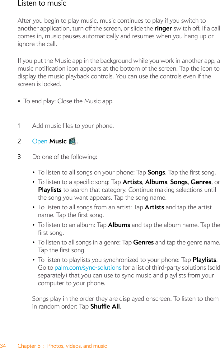 34 Chapter 5 : Photos, videos, and musicListen to musicAfter you begin to play music, music continues to play if you switch to another application, turn off the screen, or slide the ringer switch off. If a call comes in, music pauses automatically and resumes when you hang up or ignore the call.If you put the Music app in the background while you work in another app, a music notification icon appears at the bottom of the screen. Tap the icon to display the music playback controls. You can use the controls even if the screen is locked.•To end play: Close the Music app.1Add music files to your phone. 2Open Music .3Do one of the following:•To listen to all songs on your phone: Tap Songs. Tap the first song.•To listen to a specific song: Tap Artists, Albums, Songs, Genres, or Playlists to search that category. Continue making selections until the song you want appears. Tap the song name.•To listen to all songs from an artist: Tap Artists and tap the artist name. Tap the first song. •To listen to an album: Tap Albums and tap the album name. Tap the first song. •To listen to all songs in a genre: Tap Genres and tap the genre name. Tap the first song. •To listen to playlists you synchronized to your phone: Tap Playlists. Go to palm.com/sync-solutions for a list of third-party solutions (sold separately) that you can use to sync music and playlists from your computer to your phone.Songs play in the order they are displayed onscreen. To listen to them in random order: Tap Shuffle All.