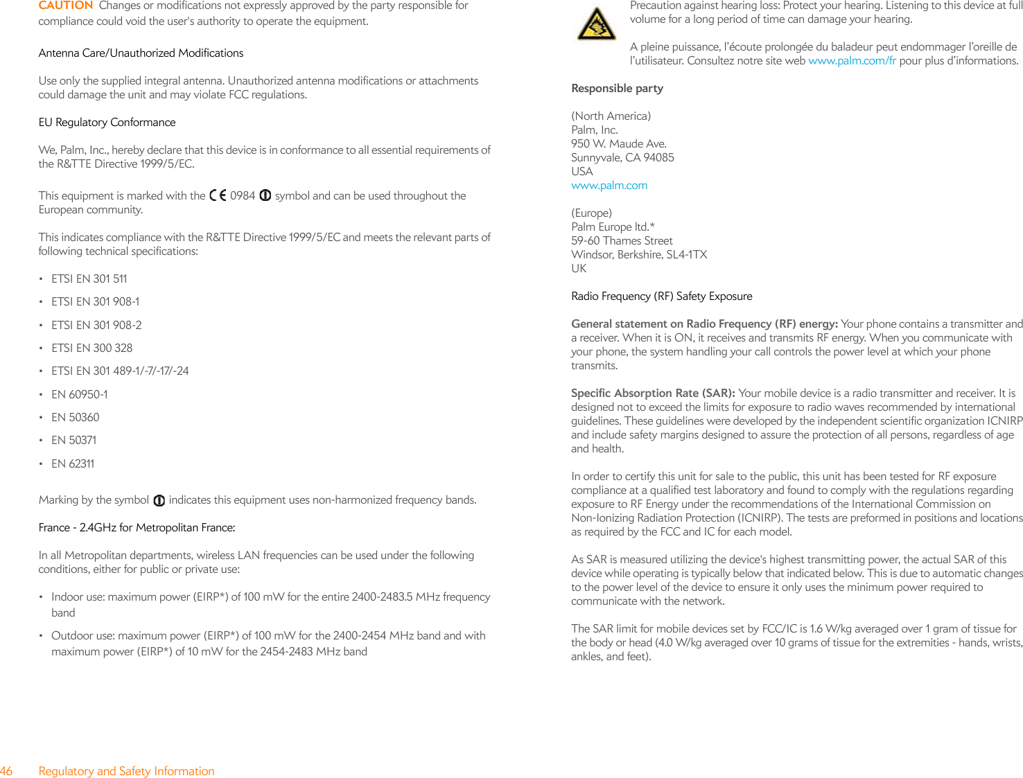 46 Regulatory and Safety InformationCAUTION Changes or modifications not expressly approved by the party responsible for compliance could void the user&apos;s authority to operate the equipment.Antenna Care/Unauthorized ModificationsUse only the supplied integral antenna. Unauthorized antenna modifications or attachments could damage the unit and may violate FCC regulations.EU Regulatory ConformanceWe, Palm, Inc., hereby declare that this device is in conformance to all essential requirements of the R&amp;TTE Directive 1999/5/EC.This equipment is marked with the   0984   symbol and can be used throughout the European community.This indicates compliance with the R&amp;TTE Directive 1999/5/EC and meets the relevant parts of following technical specifications:•ETSI EN 301 511• ETSI EN 301 908-1• ETSI EN 301 908-2• ETSI EN 300 328•ETSI EN 301 489-1/-7/-17/-24• EN 60950-1•EN 50360•EN 50371•EN 62311Marking by the symbol   indicates this equipment uses non-harmonized frequency bands.France - 2.4GHz for Metropolitan France:In all Metropolitan departments, wireless LAN frequencies can be used under the following conditions, either for public or private use:• Indoor use: maximum power (EIRP*) of 100 mW for the entire 2400-2483.5 MHz frequency band• Outdoor use: maximum power (EIRP*) of 100 mW for the 2400-2454 MHz band and with maximum power (EIRP*) of 10 mW for the 2454-2483 MHz bandPrecaution against hearing loss: Protect your hearing. Listening to this device at full volume for a long period of time can damage your hearing.A pleine puissance, l’écoute prolongée du baladeur peut endommager l’oreille de l’utilisateur. Consultez notre site web www.palm.com/fr pour plus d’informations.Responsible party(North America)Palm, Inc.950 W. Maude Ave.Sunnyvale, CA 94085 USA www.palm.com (Europe)Palm Europe ltd.*59-60 Thames StreetWindsor, Berkshire, SL4-1TXUKRadio Frequency (RF) Safety ExposureGeneral statement on Radio Frequency (RF) energy: Your phone contains a transmitter and a receiver. When it is ON, it receives and transmits RF energy. When you communicate with your phone, the system handling your call controls the power level at which your phone transmits.Specific Absorption Rate (SAR): Your mobile device is a radio transmitter and receiver. It is designed not to exceed the limits for exposure to radio waves recommended by international guidelines. These guidelines were developed by the independent scientific organization ICNIRP and include safety margins designed to assure the protection of all persons, regardless of age and health.In order to certify this unit for sale to the public, this unit has been tested for RF exposure compliance at a qualified test laboratory and found to comply with the regulations regarding exposure to RF Energy under the recommendations of the International Commission on Non-Ionizing Radiation Protection (ICNIRP). The tests are preformed in positions and locations as required by the FCC and IC for each model. As SAR is measured utilizing the device&apos;s highest transmitting power, the actual SAR of this device while operating is typically below that indicated below. This is due to automatic changes to the power level of the device to ensure it only uses the minimum power required to communicate with the network.The SAR limit for mobile devices set by FCC/IC is 1.6 W/kg averaged over 1 gram of tissue for the body or head (4.0 W/kg averaged over 10 grams of tissue for the extremities - hands, wrists, ankles, and feet). 