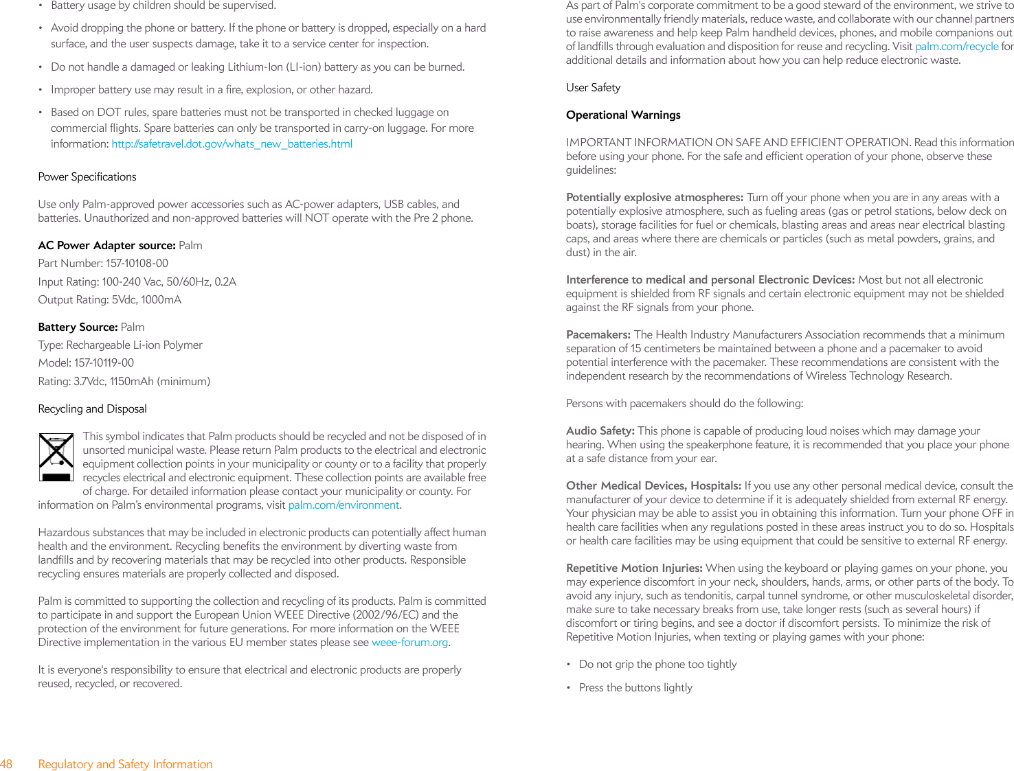 48 Regulatory and Safety Information• Battery usage by children should be supervised. • Avoid dropping the phone or battery. If the phone or battery is dropped, especially on a hard surface, and the user suspects damage, take it to a service center for inspection. • Do not handle a damaged or leaking Lithium-Ion (LI-ion) battery as you can be burned.• Improper battery use may result in a fire, explosion, or other hazard.• Based on DOT rules, spare batteries must not be transported in checked luggage on commercial flights. Spare batteries can only be transported in carry-on luggage. For more information: http://safetravel.dot.gov/whats_new_batteries.htmlPower SpecificationsUse only Palm-approved power accessories such as AC-power adapters, USB cables, and batteries. Unauthorized and non-approved batteries will NOT operate with the Pre 2 phone.AC Power Adapter source: PalmPart Number: 157-10108-00Input Rating: 100-240 Vac, 50/60Hz, 0.2AOutput Rating: 5Vdc, 1000mABattery Source: PalmType: Rechargeable Li-ion PolymerModel: 157-10119-00Rating: 3.7Vdc, 1150mAh (minimum)Recycling and DisposalThis symbol indicates that Palm products should be recycled and not be disposed of in unsorted municipal waste. Please return Palm products to the electrical and electronic equipment collection points in your municipality or county or to a facility that properly recycles electrical and electronic equipment. These collection points are available free of charge. For detailed information please contact your municipality or county. For information on Palm’s environmental programs, visit palm.com/environment.Hazardous substances that may be included in electronic products can potentially affect human health and the environment. Recycling benefits the environment by diverting waste from landfills and by recovering materials that may be recycled into other products. Responsible recycling ensures materials are properly collected and disposed. Palm is committed to supporting the collection and recycling of its products. Palm is committed to participate in and support the European Union WEEE Directive (2002/96/EC) and the protection of the environment for future generations. For more information on the WEEE Directive implementation in the various EU member states please see weee-forum.org.It is everyone&apos;s responsibility to ensure that electrical and electronic products are properly reused, recycled, or recovered.As part of Palm&apos;s corporate commitment to be a good steward of the environment, we strive to use environmentally friendly materials, reduce waste, and collaborate with our channel partners to raise awareness and help keep Palm handheld devices, phones, and mobile companions out of landfills through evaluation and disposition for reuse and recycling. Visit palm.com/recycle for additional details and information about how you can help reduce electronic waste. User SafetyOperational WarningsIMPORTANT INFORMATION ON SAFE AND EFFICIENT OPERATION. Read this information before using your phone. For the safe and efficient operation of your phone, observe these guidelines:Potentially explosive atmospheres: Turn off your phone when you are in any areas with a potentially explosive atmosphere, such as fueling areas (gas or petrol stations, below deck on boats), storage facilities for fuel or chemicals, blasting areas and areas near electrical blasting caps, and areas where there are chemicals or particles (such as metal powders, grains, and dust) in the air.Interference to medical and personal Electronic Devices: Most but not all electronic equipment is shielded from RF signals and certain electronic equipment may not be shielded against the RF signals from your phone.Pacemakers: The Health Industry Manufacturers Association recommends that a minimum separation of 15 centimeters be maintained between a phone and a pacemaker to avoid potential interference with the pacemaker. These recommendations are consistent with the independent research by the recommendations of Wireless Technology Research.Persons with pacemakers should do the following:Audio Safety: This phone is capable of producing loud noises which may damage your hearing. When using the speakerphone feature, it is recommended that you place your phone at a safe distance from your ear.Other Medical Devices, Hospitals: If you use any other personal medical device, consult the manufacturer of your device to determine if it is adequately shielded from external RF energy. Your physician may be able to assist you in obtaining this information. Turn your phone OFF in health care facilities when any regulations posted in these areas instruct you to do so. Hospitals or health care facilities may be using equipment that could be sensitive to external RF energy.Repetitive Motion Injuries: When using the keyboard or playing games on your phone, you may experience discomfort in your neck, shoulders, hands, arms, or other parts of the body. To avoid any injury, such as tendonitis, carpal tunnel syndrome, or other musculoskeletal disorder, make sure to take necessary breaks from use, take longer rests (such as several hours) if discomfort or tiring begins, and see a doctor if discomfort persists. To minimize the risk of Repetitive Motion Injuries, when texting or playing games with your phone:• Do not grip the phone too tightly• Press the buttons lightly