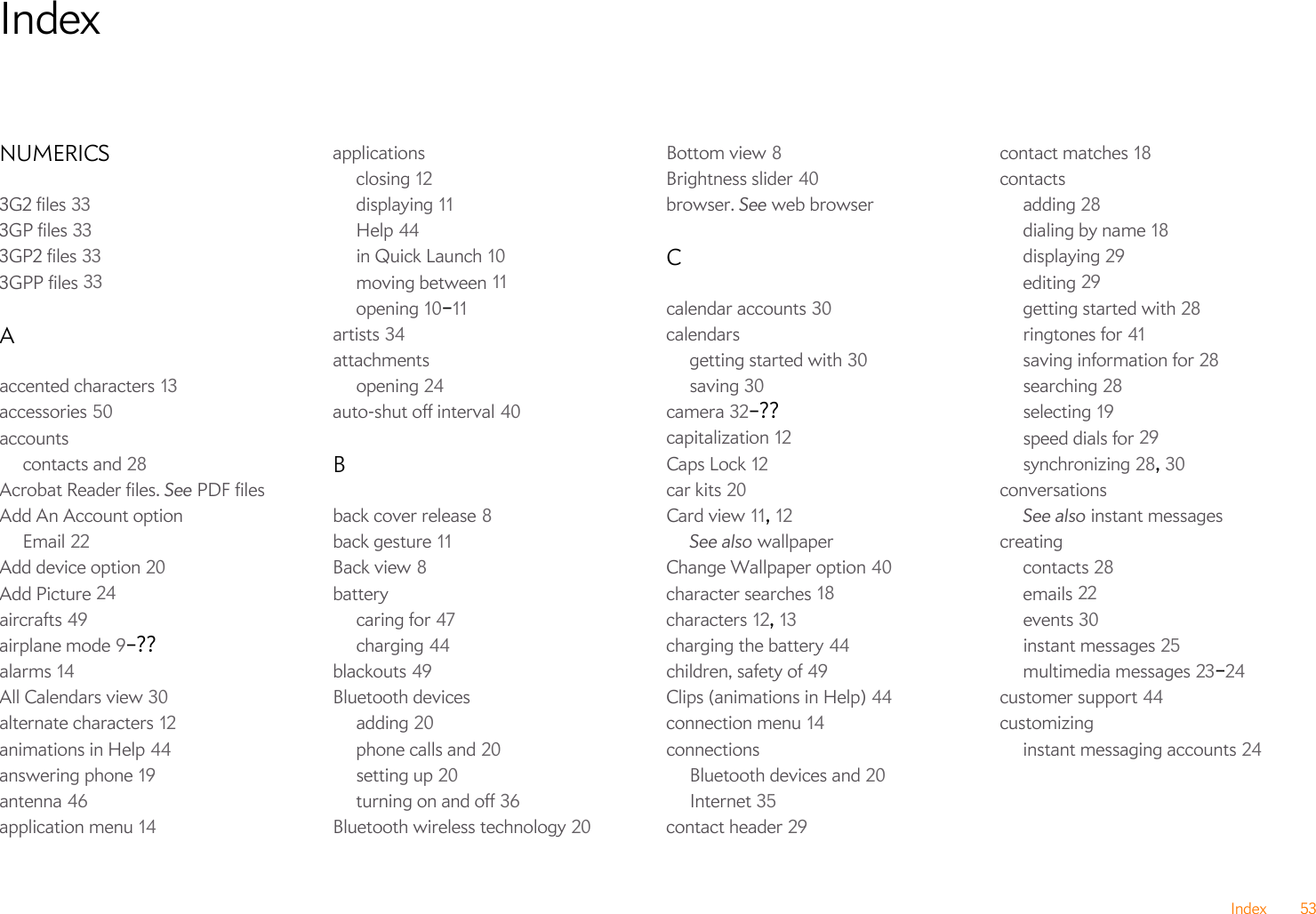 Index 53IndexNUMERICS3G2 files 333GP files 333GP2 files 333GPP files 33Aaccented characters 13accessories 50accountscontacts and 28Acrobat Reader files. See PDF filesAdd An Account optionEmail 22Add device option 20Add Picture 24aircrafts 49airplane mode 9–??alarms 14All Calendars view 30alternate characters 12animations in Help 44answering phone 19antenna 46application menu 14applicationsclosing 12displaying 11Help 44in Quick Launch 10moving between 11opening 10–11artists 34attachmentsopening 24auto-shut off interval 40Bback cover release 8back gesture 11Back view 8batterycaring for 47charging 44blackouts 49Bluetooth devicesadding 20phone calls and 20setting up 20turning on and off 36Bluetooth wireless technology 20Bottom view 8Brightness slider 40browser. See web browserCcalendar accounts 30calendarsgetting started with 30saving 30camera 32–??capitalization 12Caps Lock 12car kits 20Card view 11, 12See also wallpaperChange Wallpaper option 40character searches 18characters 12, 13charging the battery 44children, safety of 49Clips (animations in Help) 44connection menu 14connectionsBluetooth devices and 20Internet 35contact header 29contact matches 18contactsadding 28dialing by name 18displaying 29editing 29getting started with 28ringtones for 41saving information for 28searching 28selecting 19speed dials for 29synchronizing 28, 30conversationsSee also instant messagescreatingcontacts 28emails 22events 30instant messages 25multimedia messages 23–24customer support 44customizinginstant messaging accounts 24