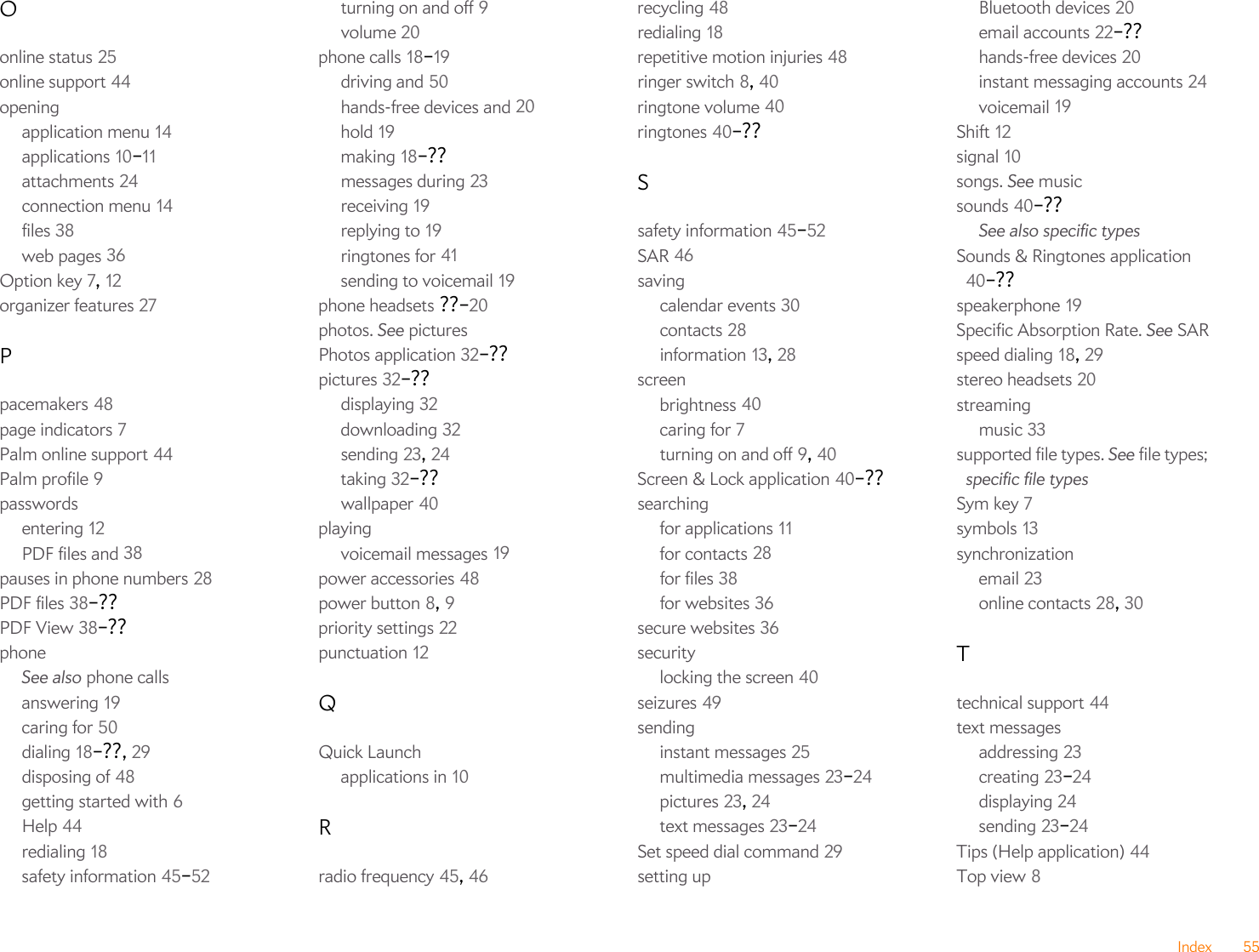 Index 55Oonline status 25online support 44openingapplication menu 14applications 10–11attachments 24connection menu 14files 38web pages 36Option key 7, 12organizer features 27Ppacemakers 48page indicators 7Palm online support 44Palm profile 9passwordsentering 12PDF files and 38pauses in phone numbers 28PDF files 38–??PDF View 38–??phoneSee also phone callsanswering 19caring for 50dialing 18–??, 29disposing of 48getting started with 6Help 44redialing 18safety information 45–52turning on and off 9volume 20phone calls 18–19driving and 50hands-free devices and 20hold 19making 18–??messages during 23receiving 19replying to 19ringtones for 41sending to voicemail 19phone headsets ??–20photos. See picturesPhotos application 32–??pictures 32–??displaying 32downloading 32sending 23, 24taking 32–??wallpaper 40playingvoicemail messages 19power accessories 48power button 8, 9priority settings 22punctuation 12QQuick Launchapplications in 10Rradio frequency 45, 46recycling 48redialing 18repetitive motion injuries 48ringer switch 8, 40ringtone volume 40ringtones 40–??Ssafety information 45–52SAR 46savingcalendar events 30contacts 28information 13, 28screenbrightness 40caring for 7turning on and off 9, 40Screen &amp; Lock application 40–??searchingfor applications 11for contacts 28for files 38for websites 36secure websites 36securitylocking the screen 40seizures 49sendinginstant messages 25multimedia messages 23–24pictures 23, 24text messages 23–24Set speed dial command 29setting upBluetooth devices 20email accounts 22–??hands-free devices 20instant messaging accounts 24voicemail 19Shift 12signal 10songs. See musicsounds 40–??See also specific typesSounds &amp; Ringtones application 40–??speakerphone 19Specific Absorption Rate. See SARspeed dialing 18, 29stereo headsets 20streamingmusic 33supported file types. See file types; specific file typesSym key 7symbols 13synchronizationemail 23online contacts 28, 30Ttechnical support 44text messagesaddressing 23creating 23–24displaying 24sending 23–24Tips (Help application) 44Top view 8