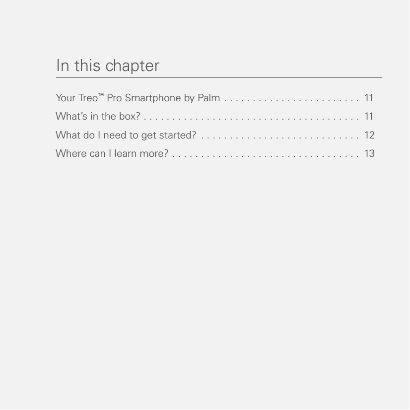 In this chapterYou r Tr eo™ Pro Smartphone by Palm . . . . . . . . . . . . . . . . . . . . . . . .  11What’s in the box? . . . . . . . . . . . . . . . . . . . . . . . . . . . . . . . . . . . . . .  11What do I need to get started? . . . . . . . . . . . . . . . . . . . . . . . . . . . .  12Where can I learn more? . . . . . . . . . . . . . . . . . . . . . . . . . . . . . . . . .  13