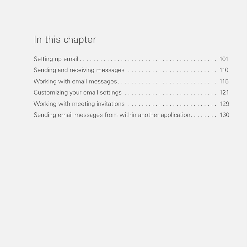 In this chapterSetting up email . . . . . . . . . . . . . . . . . . . . . . . . . . . . . . . . . . . . . . . .  101Sending and receiving messages  . . . . . . . . . . . . . . . . . . . . . . . . . .  110Working with email messages. . . . . . . . . . . . . . . . . . . . . . . . . . . . .  115Customizing your email settings  . . . . . . . . . . . . . . . . . . . . . . . . . . .  121Working with meeting invitations  . . . . . . . . . . . . . . . . . . . . . . . . . .  129Sending email messages from within another application. . . . . . . .  130