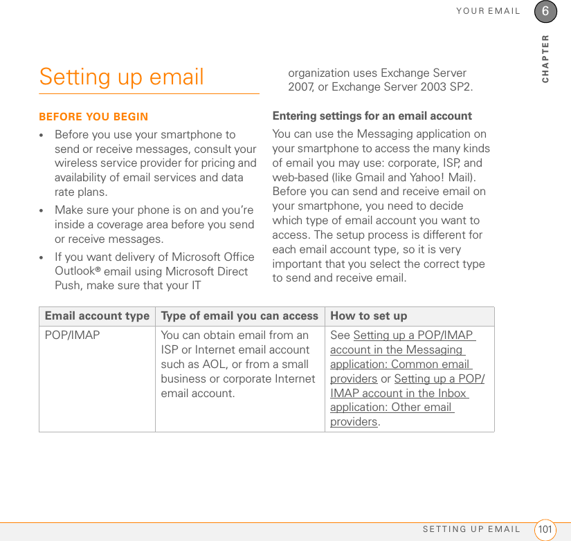 YOUR EMAILSETTING UP EMAIL 1016CHAPTERSetting up emailBEFORE YOU BEGIN•Before you use your smartphone to send or receive messages, consult your wireless service provider for pricing and availability of email services and data rate plans.•Make sure your phone is on and you’re inside a coverage area before you send or receive messages. •If you want delivery of Microsoft Office Outlook® email using Microsoft Direct Push, make sure that your IT organization uses Exchange Server 2007, or Exchange Server 2003 SP2. Entering settings for an email accountYou can use the Messaging application on your smartphone to access the many kinds of email you may use: corporate, ISP, and web-based (like Gmail and Yahoo! Mail). Before you can send and receive email on your smartphone, you need to decide which type of email account you want to access. The setup process is different for each email account type, so it is very important that you select the correct type to send and receive email.Email account type Type of email you can access How to set upPOP/IMAP You can obtain email from an ISP or Internet email account such as AOL, or from a small business or corporate Internet email account.See Setting up a POP/IMAP account in the Messaging application: Common email providers or Setting up a POP/IMAP account in the Inbox application: Other email providers.