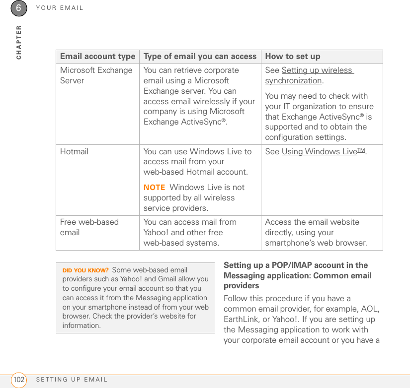 YOUR EMAILSETTING UP EMAIL1026CHAPTERSetting up a POP/IMAP account in the Messaging application: Common email providersFollow this procedure if you have a common email provider, for example, AOL, EarthLink, or Yahoo!. If you are setting up the Messaging application to work with your corporate email account or you have a Microsoft Exchange ServerYou can retrieve corporate email using a Microsoft Exchange server. You can access email wirelessly if your company is using Microsoft Exchange ActiveSync®.See Setting up wireless synchronization.You may need to check with your IT organization to ensure that Exchange ActiveSync® is supported and to obtain the configuration settings.Hotmail You can use Windows Live to access mail from your web-based Hotmail account.NOTE Windows Live is not supported by all wireless service providers.See Using Windows LiveTM.Free web-based emailYou can access mail from Yahoo! and other free web-based systems.Access the email website directly, using your smartphone’s web browser.Email account type Type of email you can access How to set upDID YOU KNOW?Some web-based email providers such as Yahoo! and Gmail allow you to configure your email account so that you can access it from the Messaging application on your smartphone instead of from your web browser. Check the provider’s website for information.