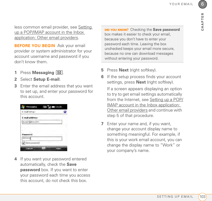 YOUR EMAILSETTING UP EMAIL 1036CHAPTERless common email provider, see Setting up a POP/IMAP account in the Inbox application: Other email providers.BEFORE YOU BEGIN Ask your email provider or system administrator for your account username and password if you don’t know them.1Press Messaging .2Select Setup E-mail.3Enter the email address that you want to set up, and enter your password for this account.4If you want your password entered automatically, check the Save password box. If you want to enter your password each time you access this account, do not check this box. 5Press Next (right softkey).6If the setup process finds your account settings, press Next (right softkey).If a screen appears displaying an option to try to get email settings automatically from the Internet, see Setting up a POP/IMAP account in the Inbox application: Other email providers and continue with step 5 of that procedure. 7Enter your name and, if you want, change your account display name to something meaningful. For example, if this is your work email account, you can change the display name to “Work” or your company’s name.DID YOU KNOW?Checking the Save password box makes it easier to check your email, because you don’t have to enter your password each time. Leaving the box unchecked keeps your email more secure, because no one can download messages without entering your password.