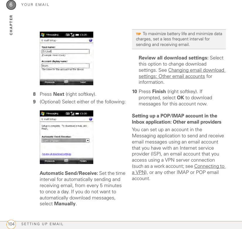 YOUR EMAILSETTING UP EMAIL1046CHAPTER8Press Next (right softkey).9(Optional) Select either of the following:Automatic Send/Receive: Set the time interval for automatically sending and receiving email, from every 5 minutes to once a day. If you do not want to automatically download messages, select Manually.Review all download settings: Select this option to change download settings. See Changing email download settings: Other email accounts for information.10 Press Finish (right softkey). If prompted, select OK to download messages for this account now.Setting up a POP/IMAP account in the Inbox application: Other email providersYou can set up an account in the Messaging application to send and receive email messages using an email account that you have with an Internet service provider (ISP), an email account that you access using a VPN server connection (such as a work account; see Connecting to a VPN), or any other IMAP or POP email account.TIPTo maximize battery life and minimize data charges, set a less frequent interval for sending and receiving email.