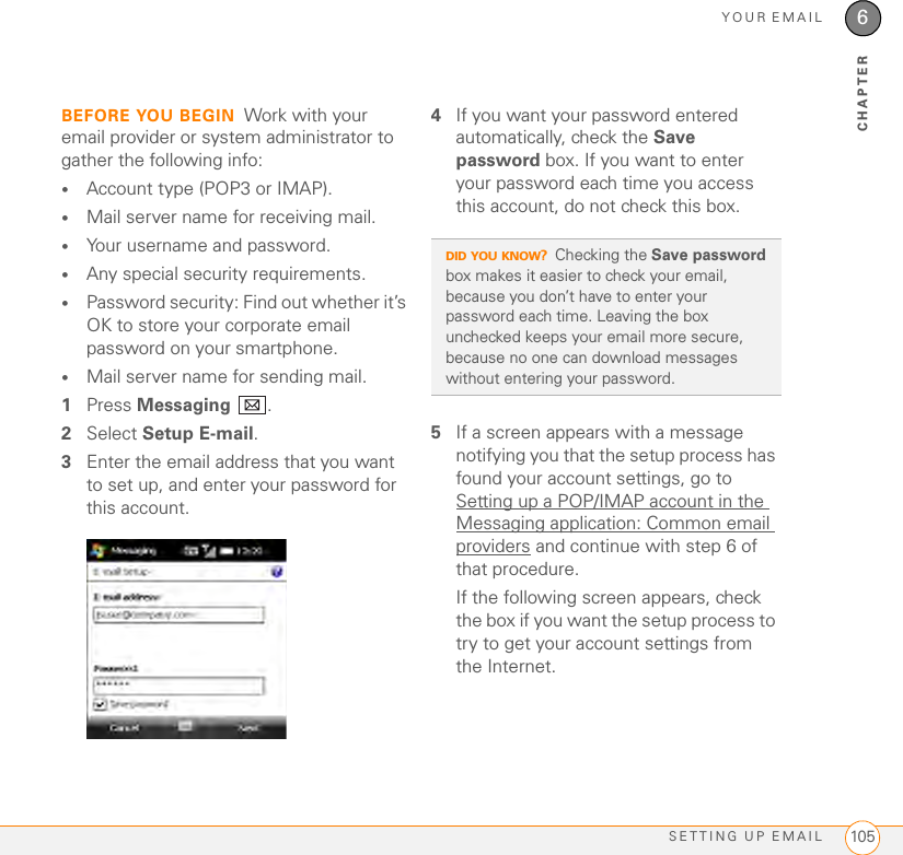 YOUR EMAILSETTING UP EMAIL 1056CHAPTERBEFORE YOU BEGIN Work with your email provider or system administrator to gather the following info:•Account type (POP3 or IMAP).•Mail server name for receiving mail.•Your username and password.•Any special security requirements.•Password security: Find out whether it’s OK to store your corporate email password on your smartphone.•Mail server name for sending mail.1Press Messaging .2Select Setup E-mail.3Enter the email address that you want to set up, and enter your password for this account.4If you want your password entered automatically, check the Save password box. If you want to enter your password each time you access this account, do not check this box. 5If a screen appears with a message notifying you that the setup process has found your account settings, go to Setting up a POP/IMAP account in the Messaging application: Common email providers and continue with step 6 of that procedure.If the following screen appears, check the box if you want the setup process to try to get your account settings from the Internet. DID YOU KNOW?Checking the Save password box makes it easier to check your email, because you don’t have to enter your password each time. Leaving the box unchecked keeps your email more secure, because no one can download messages without entering your password.