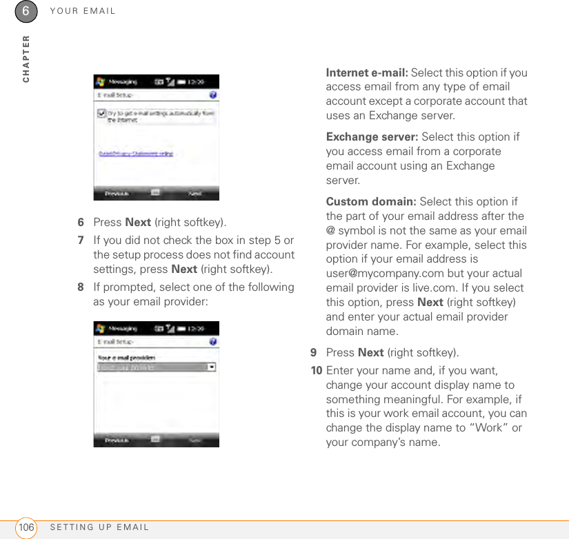 YOUR EMAILSETTING UP EMAIL1066CHAPTER6Press Next (right softkey).7If you did not check the box in step 5 or the setup process does not find account settings, press Next (right softkey). 8If prompted, select one of the following as your email provider:Internet e-mail: Select this option if you access email from any type of email account except a corporate account that uses an Exchange server.Exchange server: Select this option if you access email from a corporate email account using an Exchange server.Custom domain: Select this option if the part of your email address after the @ symbol is not the same as your email provider name. For example, select this option if your email address is user@mycompany.com but your actual email provider is live.com. If you select this option, press Next (right softkey) and enter your actual email provider domain name.9Press Next (right softkey).10 Enter your name and, if you want, change your account display name to something meaningful. For example, if this is your work email account, you can change the display name to “Work” or your company’s name.