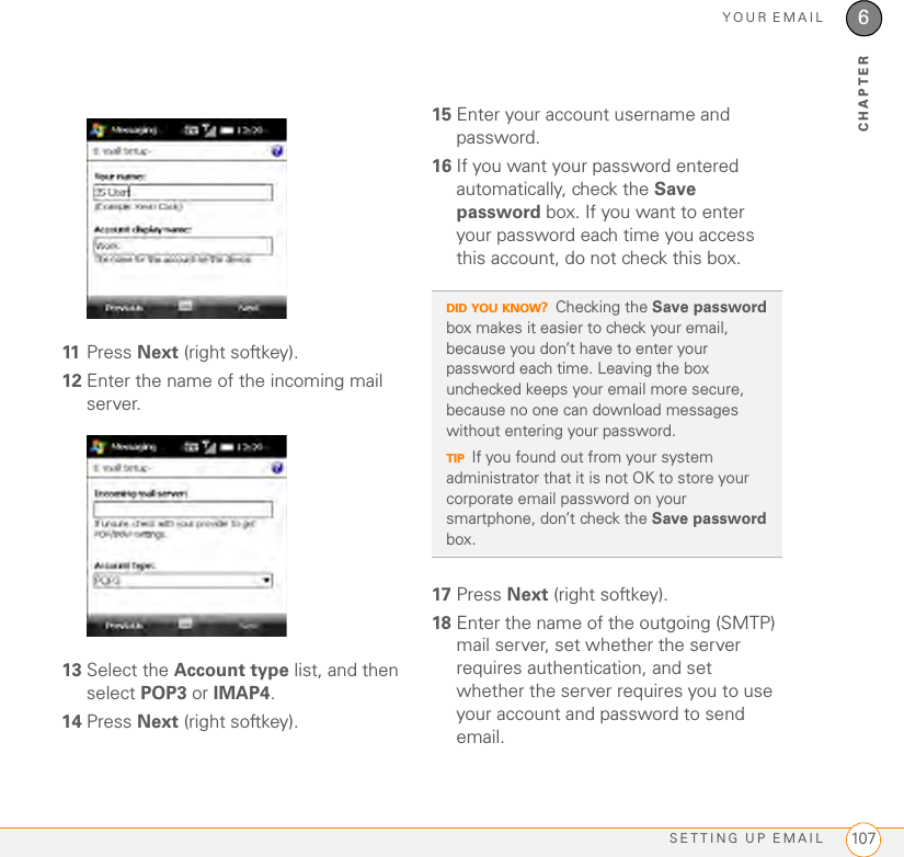YOUR EMAILSETTING UP EMAIL 1076CHAPTER11 Press Next (right softkey).12 Enter the name of the incoming mail server.13 Select the Account type list, and then select POP3 or IMAP4.14 Press Next (right softkey).15 Enter your account username and password.16 If you want your password entered automatically, check the Save password box. If you want to enter your password each time you access this account, do not check this box. 17 Press Next (right softkey).18 Enter the name of the outgoing (SMTP) mail server, set whether the server requires authentication, and set whether the server requires you to use your account and password to send email. DID YOU KNOW?Checking the Save password box makes it easier to check your email, because you don’t have to enter your password each time. Leaving the box unchecked keeps your email more secure, because no one can download messages without entering your password.TIPIf you found out from your system administrator that it is not OK to store your corporate email password on your smartphone, don’t check the Save password box.