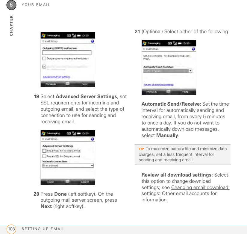 YOUR EMAILSETTING UP EMAIL1086CHAPTER19 Select Advanced Server Settings, set SSL requirements for incoming and outgoing email, and select the type of connection to use for sending and receiving email.20 Press Done (left softkey). On the outgoing mail server screen, press Next (right softkey).21 (Optional) Select either of the following:Automatic Send/Receive: Set the time interval for automatically sending and receiving email, from every 5 minutes to once a day. If you do not want to automatically download messages, select Manually.Review all download settings: Select this option to change download settings; see Changing email download settings: Other email accounts for information.TIPTo maximize battery life and minimize data charges, set a less frequent interval for sending and receiving email.