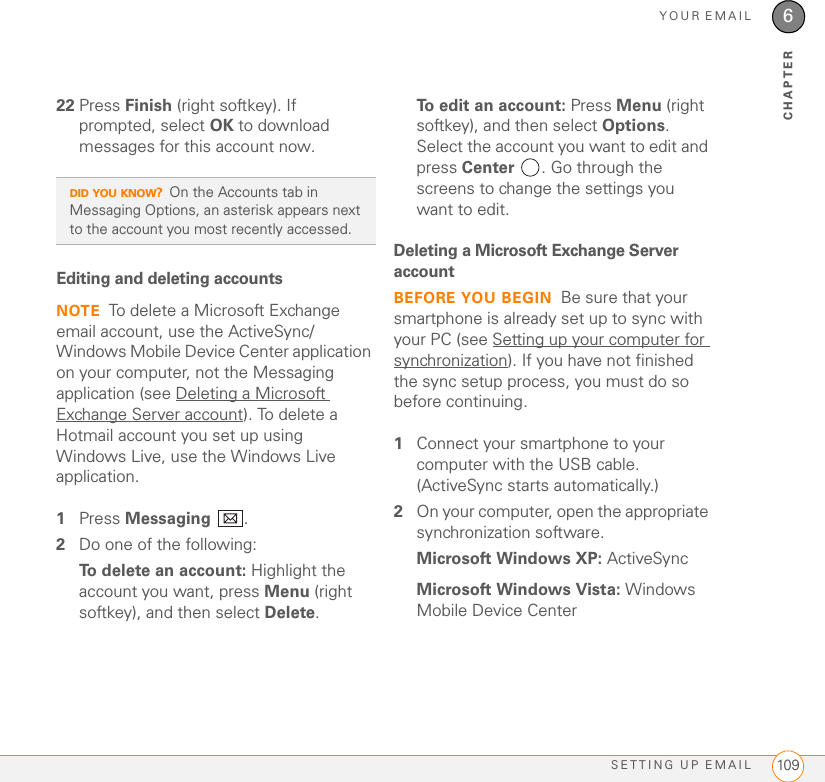 YOUR EMAILSETTING UP EMAIL 1096CHAPTER22 Press Finish (right softkey). If prompted, select OK to download messages for this account now.Editing and deleting accountsNOTE To delete a Microsoft Exchange email account, use the ActiveSync/Windows Mobile Device Center application on your computer, not the Messaging application (see Deleting a Microsoft Exchange Server account). To delete a Hotmail account you set up using Windows Live, use the Windows Live application.1Press Messaging .2Do one of the following:To delete an account: Highlight the account you want, press Menu (right softkey), and then select Delete. To edit an account: Press Menu (right softkey), and then select Options. Select the account you want to edit and press Center . Go through the screens to change the settings you want to edit.Deleting a Microsoft Exchange Server accountBEFORE YOU BEGIN Be sure that your smartphone is already set up to sync with your PC (see Setting up your computer for synchronization). If you have not finished the sync setup process, you must do so before continuing.1Connect your smartphone to your computer with the USB cable. (ActiveSync starts automatically.)2On your computer, open the appropriate synchronization software.Microsoft Windows XP: ActiveSyncMicrosoft Windows Vista: Windows Mobile Device CenterDID YOU KNOW?On the Accounts tab in Messaging Options, an asterisk appears next to the account you most recently accessed.