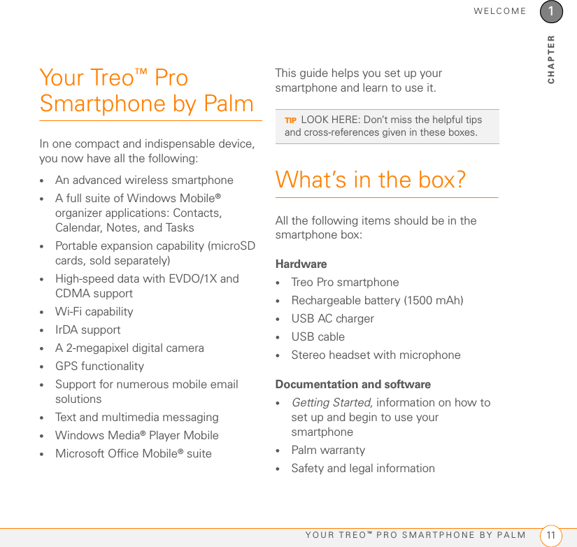 WELCOMEYOUR TREO™ PRO SMARTPHONE BY PALM 111CHAPTERYour Treo™ Pro Smartphone by PalmIn one compact and indispensable device, you now have all the following:•An advanced wireless smartphone•A full suite of Windows Mobile® organizer applications: Contacts, Calendar, Notes, and Tasks•Portable expansion capability (microSD cards, sold separately)•High-speed data with EVDO/1X and CDMA support•Wi-Fi capability•IrDA support•A 2-megapixel digital camera•GPS functionality•Support for numerous mobile email solutions•Text and multimedia messaging•Windows Media® Player Mobile•Microsoft Office Mobile® suiteThis guide helps you set up your smartphone and learn to use it. What’s in the box?All the following items should be in the smartphone box:Hardware•Treo Pro smartphone•Rechargeable battery (1500 mAh)•USB AC charger•USB cable•Stereo headset with microphoneDocumentation and software•Getting Started, information on how to set up and begin to use your smartphone•Palm warranty•Safety and legal informationTIPLOOK HERE: Don’t miss the helpful tips and cross-references given in these boxes.