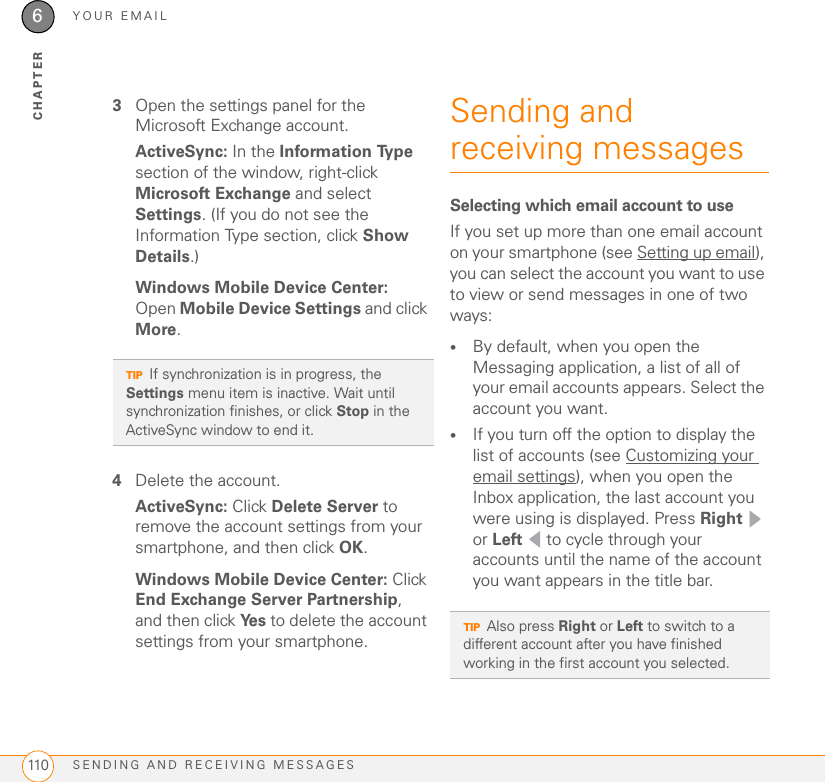 YOUR EMAILSENDING AND RECEIVING MESSAGES1106CHAPTER3Open the settings panel for the Microsoft Exchange account. ActiveSync: In the Information Ty p e  section of the window, right-click Microsoft Exchange and select Settings. (If you do not see the Information Type section, click Show Details.)Windows Mobile Device Center: Open Mobile Device Settings and click More.4Delete the account.ActiveSync: Click Delete Server to remove the account settings from your smartphone, and then click OK.Windows Mobile Device Center: Click End Exchange Server Partnership, and then click Ye s  to delete the account settings from your smartphone.Sending and receiving messagesSelecting which email account to useIf you set up more than one email account on your smartphone (see Setting up email), you can select the account you want to use to view or send messages in one of two ways:•By default, when you open the Messaging application, a list of all of your email accounts appears. Select the account you want.•If you turn off the option to display the list of accounts (see Customizing your email settings), when you open the Inbox application, the last account you were using is displayed. Press Right  or Left   to cycle through your accounts until the name of the account you want appears in the title bar.TIPIf synchronization is in progress, the Settings menu item is inactive. Wait until synchronization finishes, or click Stop in the ActiveSync window to end it.TIPAlso press Right or Left to switch to a different account after you have finished working in the first account you selected.