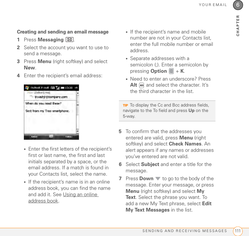 YOUR EMAILSENDING AND RECEIVING MESSAGES 1116CHAPTERCreating and sending an email message1Press Messaging .2Select the account you want to use to send a message.3Press Menu (right softkey) and select New.4Enter the recipient’s email address:•Enter the first letters of the recipient’s first or last name, the first and last initials separated by a space, or the email address. If a match is found in your Contacts list, select the name.•If the recipient’s name is in an online address book, you can find the name and add it. See Using an online address book.•If the recipient’s name and mobile number are not in your Contacts list, enter the full mobile number or email address.•Separate addresses with a semicolon (;). Enter a semicolon by pressing Option  + K.•Need to enter an underscore? Press Alt   and select the character. It’s the third character in the list.5To confirm that the addresses you entered are valid, press Menu (right softkey) and select Check Names. An alert appears if any names or addresses you’ve entered are not valid.6Select Subject and enter a title for the message.7Press Down   to go to the body of the message. Enter your message, or press Menu (right softkey) and select My Text. Select the phrase you want. To add a new My Text phrase, select Edit My Text Messages in the list.TIPTo display the Cc and Bcc address fields, navigate to the To field and press Up on the 5-way.