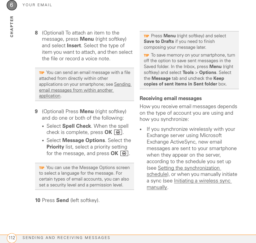 YOUR EMAILSENDING AND RECEIVING MESSAGES1126CHAPTER8(Optional) To attach an item to the message, press Menu (right softkey) and select Insert. Select the type of item you want to attach, and then select the file or record a voice note.9(Optional) Press Menu (right softkey) and do one or both of the following:•Select Spell Check. When the spell check is complete, press OK .•Select Message Options. Select the Priority list, select a priority setting for the message, and press OK .10 Press Send (left softkey).Receiving email messagesHow you receive email messages depends on the type of account you are using and how you synchronize:•If you synchronize wirelessly with your Exchange server using Microsoft Exchange ActiveSync, new email messages are sent to your smartphone when they appear on the server, according to the schedule you set up (see Setting the synchronization schedule), or when you manually initiate a sync (see Initiating a wireless sync manually.TIPYou can send an email message with a file attached from directly within other applications on your smartphone; see Sending email messages from within another application.TIPYou can use the Message Options screen to select a language for the message. For certain types of email accounts, you can also set a security level and a permission level.TIPPress Menu (right softkey) and select Save to Drafts if you need to finish composing your message later.TIPTo save memory on your smartphone, turn off the option to save sent messages in the Saved folder. In the Inbox, press Menu (right softkey) and select To o l s  &gt; Options. Select the Message tab and uncheck the Keep copies of sent items in Sent folder box.