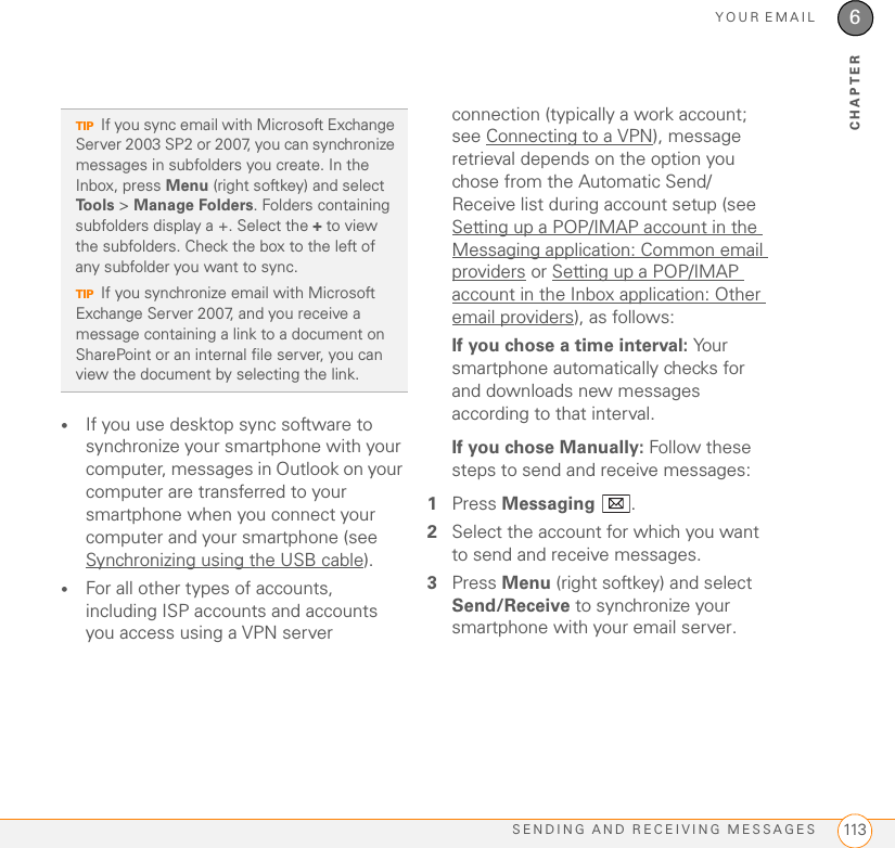 YOUR EMAILSENDING AND RECEIVING MESSAGES 1136CHAPTER•If you use desktop sync software to synchronize your smartphone with your computer, messages in Outlook on your computer are transferred to your smartphone when you connect your computer and your smartphone (see Synchronizing using the USB cable).•For all other types of accounts, including ISP accounts and accounts you access using a VPN server connection (typically a work account; see Connecting to a VPN), message retrieval depends on the option you chose from the Automatic Send/Receive list during account setup (see Setting up a POP/IMAP account in the Messaging application: Common email providers or Setting up a POP/IMAP account in the Inbox application: Other email providers), as follows:If you chose a time interval: Your smartphone automatically checks for and downloads new messages according to that interval.If you chose Manually: Follow these steps to send and receive messages:1Press Messaging .2Select the account for which you want to send and receive messages.3Press Menu (right softkey) and select Send/Receive to synchronize your smartphone with your email server.TIPIf you sync email with Microsoft Exchange Server 2003 SP2 or 2007, you can synchronize messages in subfolders you create. In the Inbox, press Menu (right softkey) and select Tools &gt; Manage Folders. Folders containing subfolders display a +. Select the + to view the subfolders. Check the box to the left of any subfolder you want to sync.TIPIf you synchronize email with Microsoft Exchange Server 2007, and you receive a message containing a link to a document on SharePoint or an internal file server, you can view the document by selecting the link.