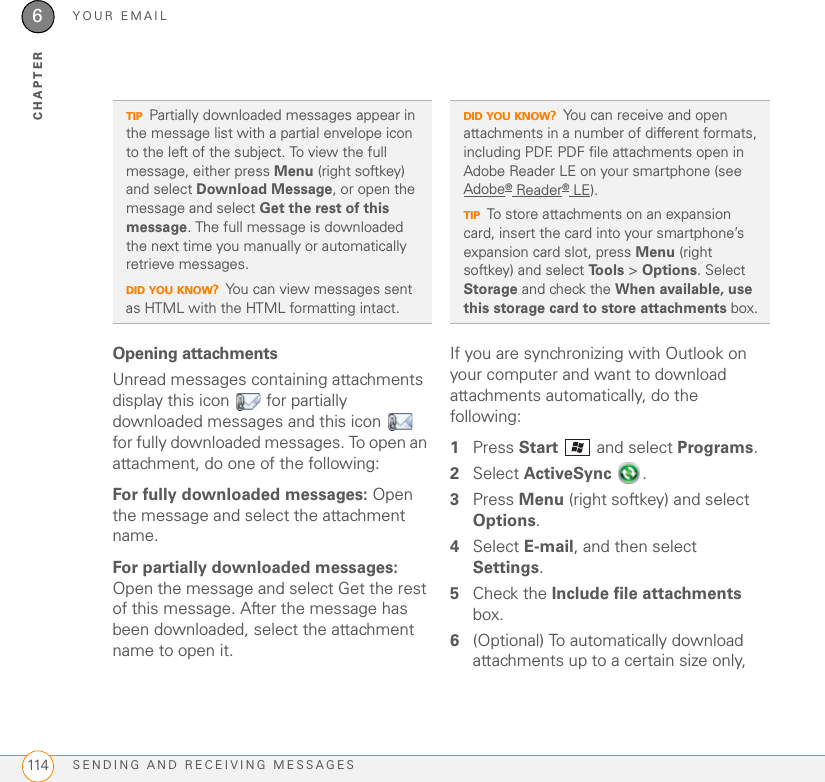 YOUR EMAILSENDING AND RECEIVING MESSAGES1146CHAPTEROpening attachmentsUnread messages containing attachments display this icon   for partially downloaded messages and this icon   for fully downloaded messages. To open an attachment, do one of the following:For fully downloaded messages: Open the message and select the attachment name.For partially downloaded messages: Open the message and select Get the rest of this message. After the message has been downloaded, select the attachment name to open it.If you are synchronizing with Outlook on your computer and want to download attachments automatically, do the following: 1Press Start   and select Programs.2Select ActiveSync .3Press Menu (right softkey) and select Options. 4Select E-mail, and then select Settings.5Check the Include file attachments box. 6(Optional) To automatically download attachments up to a certain size only, TIPPartially downloaded messages appear in the message list with a partial envelope icon to the left of the subject. To view the full message, either press Menu (right softkey) and select Download Message, or open the message and select Get the rest of this message. The full message is downloaded the next time you manually or automatically retrieve messages.DID YOU KNOW?You can view messages sent as HTML with the HTML formatting intact.DID YOU KNOW?You can receive and open attachments in a number of different formats, including PDF. PDF file attachments open in Adobe Reader LE on your smartphone (see Adobe® Reader® LE).TIPTo store attachments on an expansion card, insert the card into your smartphone’s expansion card slot, press Menu (right softkey) and select To o l s  &gt; Options. Select Storage and check the When available, use this storage card to store attachments box.