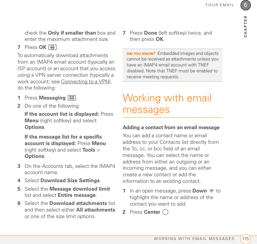 YOUR EMAILWORKING WITH EMAIL MESSAGES 1156CHAPTERcheck the Only if smaller than box and enter the maximum attachment size.7Press OK .To automatically download attachments from an IMAP4 email account (typically an ISP account) or an account that you access using a VPN server connection (typically a work account; see Connecting to a VPN), do the following: 1Press Messaging .2Do one of the following:If the account list is displayed: Press Menu (right softkey) and select Options.If the message list for a specific account is displayed: Press Menu (right softkey) and select To o l s   &gt; Options.3On the Accounts tab, select the IMAP4 account name. 4Select Download Size Settings.5Select the Message download limit list and select Entire message.6Select the Download attachments list and then select either All attachments or one of the size limit options.7Press Done (left softkey) twice, and then press OK.Working with email messagesAdding a contact from an email messageYou can add a contact name or email address to your Contacts list directly from the To, cc, or bcc field of an email message. You can select the name or address from either an outgoing or an incoming message, and you can either create a new contact or add the information to an existing contact.1In an open message, press Down  to highlight the name or address of the contact you want to add. 2Press Center .DID YOU KNOW?Embedded images and objects cannot be received as attachments unless you have an IMAP4 email account with TNEF disabled. Note that TNEF must be enabled to receive meeting requests.