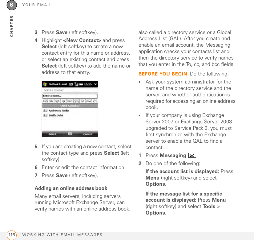 YOUR EMAILWORKING WITH EMAIL MESSAGES1166CHAPTER3Press Save (left softkey). 4Highlight &lt;New Contact&gt; and press Select (left softkey) to create a new contact entry for this name or address, or select an existing contact and press Select (left softkey) to add the name or address to that entry. 5If you are creating a new contact, select the contact type and press Select (left softkey).6Enter or edit the contact information. 7Press Save (left softkey). Adding an online address bookMany email servers, including servers running Microsoft Exchange Server, can verify names with an online address book, also called a directory service or a Global Address List (GAL). After you create and enable an email account, the Messaging application checks your contacts list and then the directory service to verify names that you enter in the To, cc, and bcc fields.BEFORE YOU BEGIN Do the following:•Ask your system administrator for the name of the directory service and the server, and whether authentication is required for accessing an online address book.•If your company is using Exchange Server 2007 or Exchange Server 2003 upgraded to Service Pack 2, you must first synchronize with the Exchange server to enable the GAL to find a contact.1Press Messaging .2Do one of the following:If the account list is displayed: Press Menu (right softkey) and select Options.If the message list for a specific account is displayed: Press Menu (right softkey) and select Tools &gt; Options.