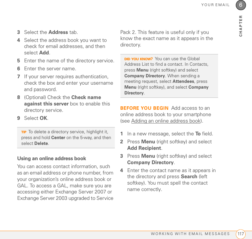 YOUR EMAILWORKING WITH EMAIL MESSAGES 1176CHAPTER3Select the Address tab. 4Select the address book you want to check for email addresses, and then select Add. 5Enter the name of the directory service.6Enter the server name.7If your server requires authentication, check the box and enter your username and password.8(Optional) Check the Check name against this server box to enable this directory service.9Select OK.Using an online address bookYou can access contact information, such as an email address or phone number, from your organization’s online address book or GAL. To access a GAL, make sure you are accessing either Exchange Server 2007 or Exchange Server 2003 upgraded to Service Pack 2. This feature is useful only if you know the exact name as it appears in the directory.BEFORE YOU BEGIN Add access to an online address book to your smartphone (see Adding an online address book).1In a new message, select the To  field. 2Press Menu (right softkey) and select Add Recipient.3Press Menu (right softkey) and select Company Directory. 4Enter the contact name as it appears in the directory and press Search (left softkey). You must spell the contact name correctly.TIPTo delete a directory service, highlight it, press and hold Center on the 5-way, and then select Delete.DID YOU KNOW?You can use the Global Address List to find a contact. In Contacts, press Menu (right softkey) and select Company Directory. When sending a meeting request, select Attendees, press Menu (right softkey), and select Company Directory. 