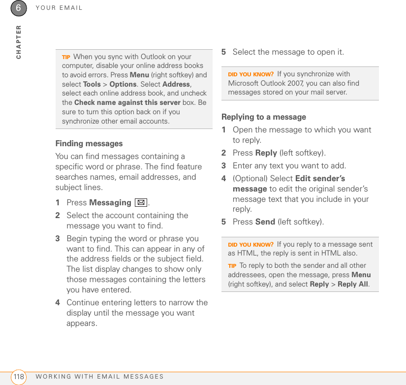 YOUR EMAILWORKING WITH EMAIL MESSAGES1186CHAPTERFinding messagesYou can find messages containing a specific word or phrase. The find feature searches names, email addresses, and subject lines.1Press Messaging .2Select the account containing the message you want to find.3Begin typing the word or phrase you want to find. This can appear in any of the address fields or the subject field. The list display changes to show only those messages containing the letters you have entered. 4Continue entering letters to narrow the display until the message you want appears.5Select the message to open it.Replying to a message1Open the message to which you want to reply.2Press Reply (left softkey).3Enter any text you want to add.4(Optional) Select Edit sender’s message to edit the original sender’s message text that you include in your reply.5Press Send (left softkey).TIPWhen you sync with Outlook on your computer, disable your online address books to avoid errors. Press Menu (right softkey) and select Tools &gt; Options. Select Address, select each online address book, and uncheck the Check name against this server box. Be sure to turn this option back on if you synchronize other email accounts.DID YOU KNOW?If you synchronize with Microsoft Outlook 2007, you can also find messages stored on your mail server.DID YOU KNOW?If you reply to a message sent as HTML, the reply is sent in HTML also.TIPTo reply to both the sender and all other addressees, open the message, press Menu (right softkey), and select Reply &gt; Reply All.