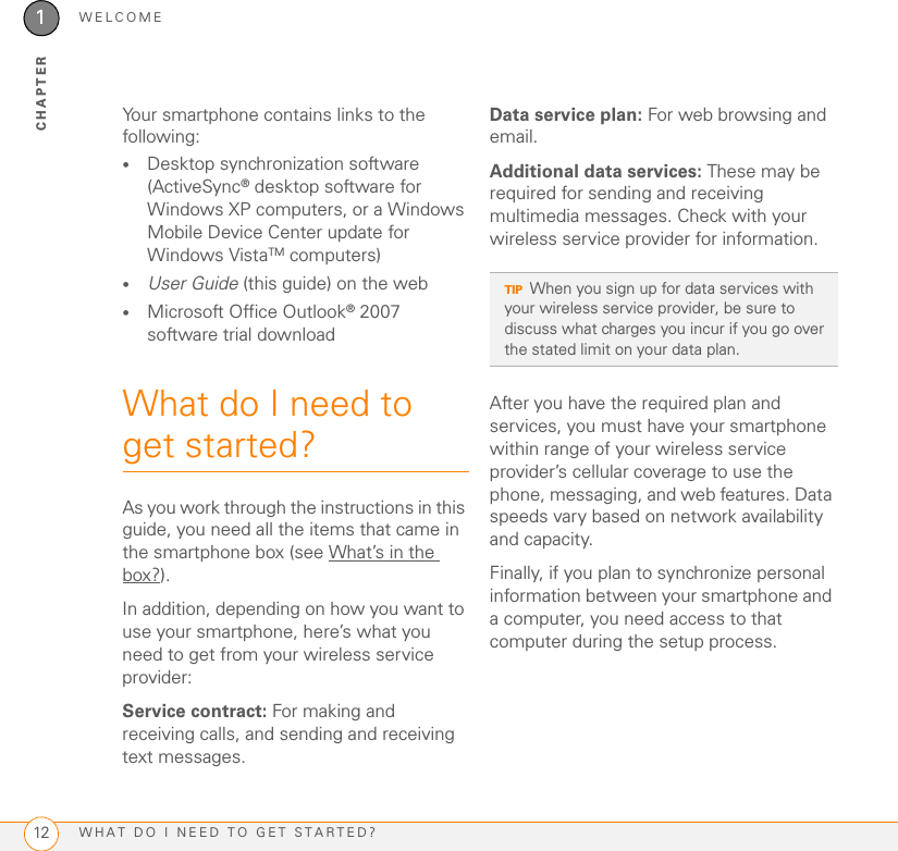 WELCOMEWHAT DO I NEED TO GET STARTED?121CHAPTERYour smartphone contains links to the following:•Desktop synchronization software (ActiveSync® desktop software for Windows XP computers, or a Windows Mobile Device Center update for Windows VistaTM computers)•User Guide (this guide) on the web•Microsoft Office Outlook® 2007 software trial downloadWhat do I need to get started?As you work through the instructions in this guide, you need all the items that came in the smartphone box (see What’s in the box?).In addition, depending on how you want to use your smartphone, here’s what you need to get from your wireless service provider:Service contract: For making and receiving calls, and sending and receiving text messages.Data service plan: For web browsing and email.Additional data services: These may be required for sending and receiving multimedia messages. Check with your wireless service provider for information.After you have the required plan and services, you must have your smartphone within range of your wireless service provider’s cellular coverage to use the phone, messaging, and web features. Data speeds vary based on network availability and capacity.Finally, if you plan to synchronize personal information between your smartphone and a computer, you need access to that computer during the setup process.TIPWhen you sign up for data services with your wireless service provider, be sure to discuss what charges you incur if you go over the stated limit on your data plan.