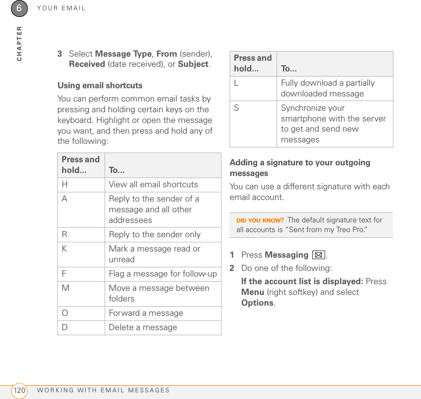 YOUR EMAILWORKING WITH EMAIL MESSAGES1206CHAPTER3Select Message Type, From (sender), Received (date received), or Subject.Using email shortcutsYou can perform common email tasks by pressing and holding certain keys on the keyboard. Highlight or open the message you want, and then press and hold any of the following:Adding a signature to your outgoing messagesYou can use a different signature with each email account.1Press Messaging .2Do one of the following:If the account list is displayed: Press Menu (right softkey) and select Options.Press and hold... To...H View all email shortcutsA Reply to the sender of a message and all other addresseesR Reply to the sender onlyK Mark a message read or unreadF Flag a message for follow-upM Move a message between foldersO Forward a messageD Delete a messageL Fully download a partially downloaded messageS Synchronize your smartphone with the server to get and send new messagesDID YOU KNOW?The default signature text for all accounts is “Sent from my Treo Pro.”Press and hold... To...