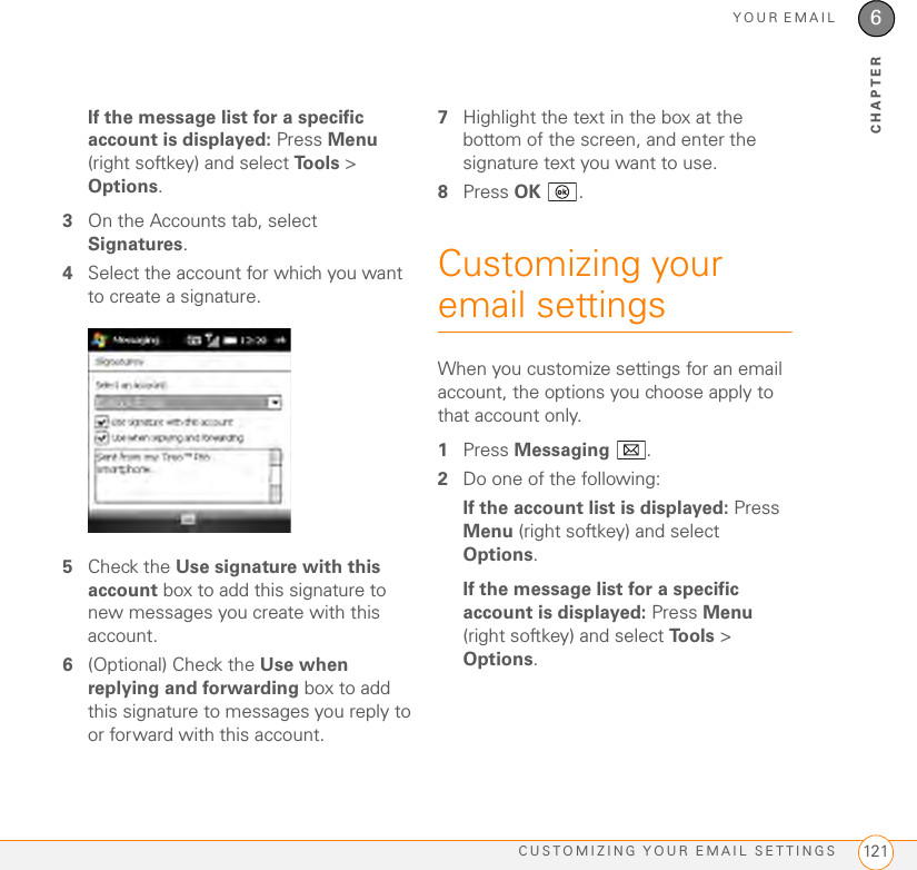 YOUR EMAILCUSTOMIZING YOUR EMAIL SETTINGS 1216CHAPTERIf the message list for a specific account is displayed: Press Menu (right softkey) and select To o l s   &gt; Options.3On the Accounts tab, select Signatures.4Select the account for which you want to create a signature.5Check the Use signature with this account box to add this signature to new messages you create with this account.6(Optional) Check the Use when replying and forwarding box to add this signature to messages you reply to or forward with this account.7Highlight the text in the box at the bottom of the screen, and enter the signature text you want to use.8Press OK .Customizing your email settingsWhen you customize settings for an email account, the options you choose apply to that account only.1Press Messaging .2Do one of the following:If the account list is displayed: Press Menu (right softkey) and select Options.If the message list for a specific account is displayed: Press Menu (right softkey) and select Tools &gt; Options.