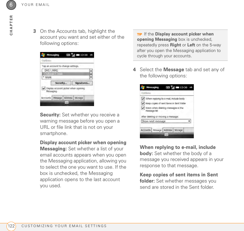 YOUR EMAILCUSTOMIZING YOUR EMAIL SETTINGS1226CHAPTER3On the Accounts tab, highlight the account you want and set either of the following options:Security: Set whether you receive a warning message before you open a URL or file link that is not on your smartphone.Display account picker when opening Messaging: Set whether a list of your email accounts appears when you open the Messaging application, allowing you to select the one you want to use. If the box is unchecked, the Messaging application opens to the last account you used.4Select the Message tab and set any of the following options:When replying to e-mail, include body: Set whether the body of a message you received appears in your response to that message.Keep copies of sent items in Sent folder: Set whether messages you send are stored in the Sent folder.TIPIf the Display account picker when opening Messaging box is unchecked, repeatedly press Right or Left on the 5-way after you open the Messaging application to cycle through your accounts. 