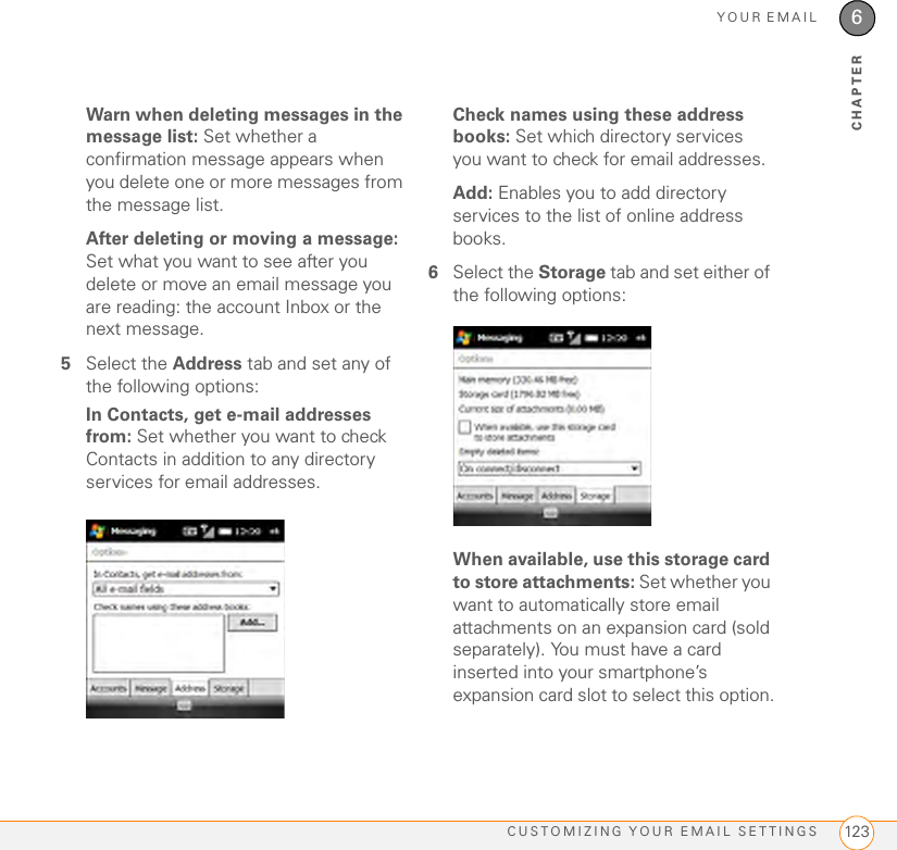 YOUR EMAILCUSTOMIZING YOUR EMAIL SETTINGS 1236CHAPTERWarn when deleting messages in the message list: Set whether a confirmation message appears when you delete one or more messages from the message list.After deleting or moving a message: Set what you want to see after you delete or move an email message you are reading: the account Inbox or the next message.5Select the Address tab and set any of the following options:In Contacts, get e-mail addresses from: Set whether you want to check Contacts in addition to any directory services for email addresses.Check names using these address books: Set which directory services you want to check for email addresses.Add: Enables you to add directory services to the list of online address books.6Select the Storage tab and set either of the following options:When available, use this storage card to store attachments: Set whether you want to automatically store email attachments on an expansion card (sold separately). You must have a card inserted into your smartphone’s expansion card slot to select this option.