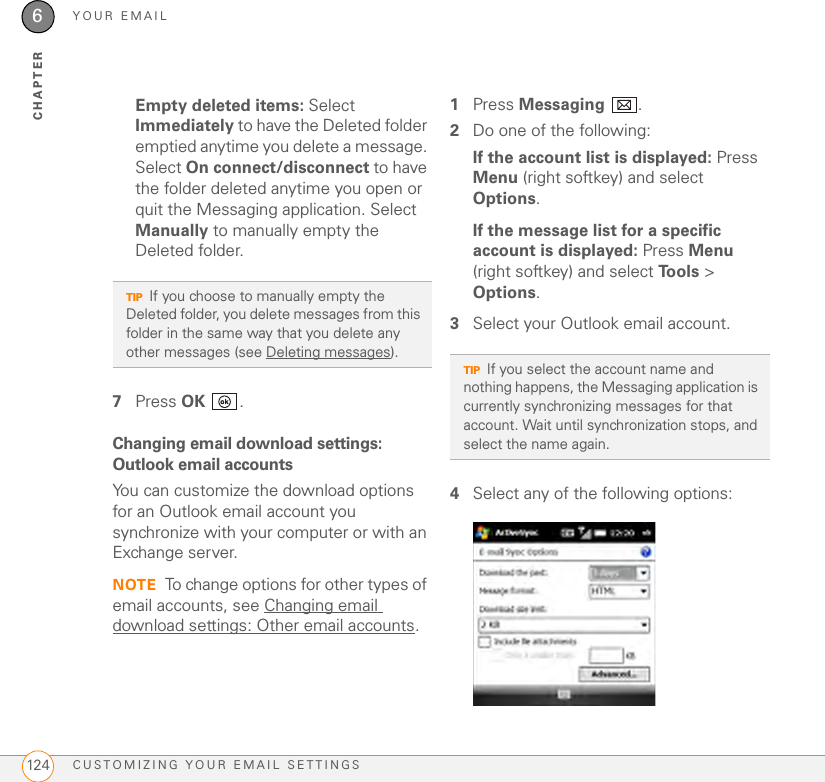 YOUR EMAILCUSTOMIZING YOUR EMAIL SETTINGS1246CHAPTEREmpty deleted items: Select Immediately to have the Deleted folder emptied anytime you delete a message. Select On connect/disconnect to have the folder deleted anytime you open or quit the Messaging application. Select Manually to manually empty the Deleted folder.7Press OK .Changing email download settings: Outlook email accountsYou can customize the download options for an Outlook email account you synchronize with your computer or with an Exchange server.NOTE To change options for other types of email accounts, see Changing email download settings: Other email accounts.1Press Messaging .2Do one of the following:If the account list is displayed: Press Menu (right softkey) and select Options.If the message list for a specific account is displayed: Press Menu (right softkey) and select Tools &gt; Options.3Select your Outlook email account. 4Select any of the following options:TIPIf you choose to manually empty the Deleted folder, you delete messages from this folder in the same way that you delete any other messages (see Deleting messages). TIPIf you select the account name and nothing happens, the Messaging application is currently synchronizing messages for that account. Wait until synchronization stops, and select the name again.
