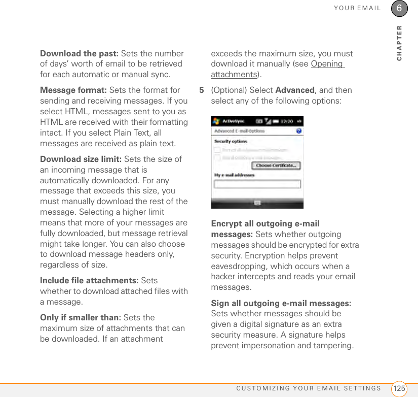 YOUR EMAILCUSTOMIZING YOUR EMAIL SETTINGS 1256CHAPTERDownload the past: Sets the number of days’ worth of email to be retrieved for each automatic or manual sync.Message format: Sets the format for sending and receiving messages. If you select HTML, messages sent to you as HTML are received with their formatting intact. If you select Plain Text, all messages are received as plain text.Download size limit: Sets the size of an incoming message that is automatically downloaded. For any message that exceeds this size, you must manually download the rest of the message. Selecting a higher limit means that more of your messages are fully downloaded, but message retrieval might take longer. You can also choose to download message headers only, regardless of size.Include file attachments: Sets whether to download attached files with a message.Only if smaller than: Sets the maximum size of attachments that can be downloaded. If an attachment exceeds the maximum size, you must download it manually (see Opening attachments).5(Optional) Select Advanced, and then select any of the following options:Encrypt all outgoing e-mail messages: Sets whether outgoing messages should be encrypted for extra security. Encryption helps prevent eavesdropping, which occurs when a hacker intercepts and reads your email messages.Sign all outgoing e-mail messages: Sets whether messages should be given a digital signature as an extra security measure. A signature helps prevent impersonation and tampering.