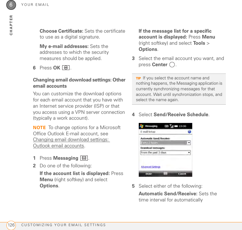 YOUR EMAILCUSTOMIZING YOUR EMAIL SETTINGS1266CHAPTERChoose Certificate: Sets the certificate to use as a digital signature.My e-mail addresses: Sets the addresses to which the security measures should be applied.6Press OK .Changing email download settings: Other email accountsYou can customize the download options for each email account that you have with an Internet service provider (ISP) or that you access using a VPN server connection (typically a work account).NOTE To change options for a Microsoft Office Outlook E-mail account, see Changing email download settings: Outlook email accounts.1Press Messaging .2Do one of the following:If the account list is displayed: Press Menu (right softkey) and select Options.If the message list for a specific account is displayed: Press Menu (right softkey) and select Tools &gt; Options.3Select the email account you want, and press Center . 4Select Send/Receive Schedule. 5Select either of the following:Automatic Send/Receive: Sets the time interval for automatically TIPIf you select the account name and nothing happens, the Messaging application is currently synchronizing messages for that account. Wait until synchronization stops, and select the name again.