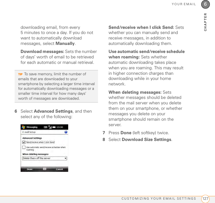 YOUR EMAILCUSTOMIZING YOUR EMAIL SETTINGS 1276CHAPTERdownloading email, from every 5 minutes to once a day. If you do not want to automatically download messages, select Manually.Download messages: Sets the number of days’ worth of email to be retrieved for each automatic or manual retrieval.6Select Advanced Settings, and then select any of the following:Send/receive when I click Send: Sets whether you can manually send and receive messages, in addition to automatically downloading them.Use automatic send/receive schedule when roaming: Sets whether automatic downloading takes place when you are roaming. This may result in higher connection charges than downloading while in your home network.When deleting messages: Sets whether messages should be deleted from the mail server when you delete them on your smartphone, or whether messages you delete on your smartphone should remain on the server.7Press Done (left softkey) twice.8Select Download Size Settings. TIPTo save memory, limit the number of emails that are downloaded to your smartphone by selecting a larger time interval for automatically downloading messages or a smaller time interval for how many days’ worth of messages are downloaded. 