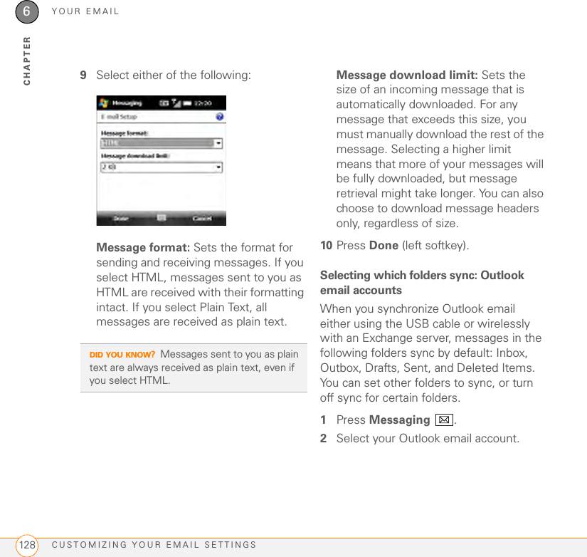 YOUR EMAILCUSTOMIZING YOUR EMAIL SETTINGS1286CHAPTER9Select either of the following: Message format: Sets the format for sending and receiving messages. If you select HTML, messages sent to you as HTML are received with their formatting intact. If you select Plain Text, all messages are received as plain text.Message download limit: Sets the size of an incoming message that is automatically downloaded. For any message that exceeds this size, you must manually download the rest of the message. Selecting a higher limit means that more of your messages will be fully downloaded, but message retrieval might take longer. You can also choose to download message headers only, regardless of size.10 Press Done (left softkey).Selecting which folders sync: Outlook email accountsWhen you synchronize Outlook email either using the USB cable or wirelessly with an Exchange server, messages in the following folders sync by default: Inbox, Outbox, Drafts, Sent, and Deleted Items. You can set other folders to sync, or turn off sync for certain folders.1Press Messaging .2Select your Outlook email account. DID YOU KNOW?Messages sent to you as plain text are always received as plain text, even if you select HTML.