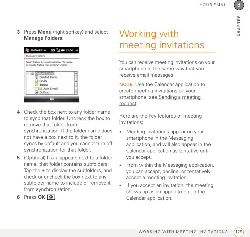 YOUR EMAILWORKING WITH MEETING INVITATIONS 1296CHAPTER3Press Menu (right softkey) and select Manage Folders.4Check the box next to any folder name to sync that folder. Uncheck the box to remove that folder from synchronization. If the folder name does not have a box next to it, the folder syncs by default and you cannot turn off synchronization for that folder.5(Optional) If a + appears next to a folder name, that folder contains subfolders. Tap the + to display the subfolders, and check or uncheck the box next to any subfolder name to include or remove it from synchronization.6Press OK .Working with meeting invitationsYou can receive meeting invitations on your smartphone in the same way that you receive email messages. NOTE Use the Calendar application to create meeting invitations on your smartphone; see Sending a meeting request.Here are the key features of meeting invitations:•Meeting invitations appear on your smartphone in the Messaging application, and will also appear in the Calendar application as tentative until you accept. •From within the Messaging application, you can accept, decline, or tentatively accept a meeting invitation. •If you accept an invitation, the meeting shows up as an appointment in the Calendar application. 