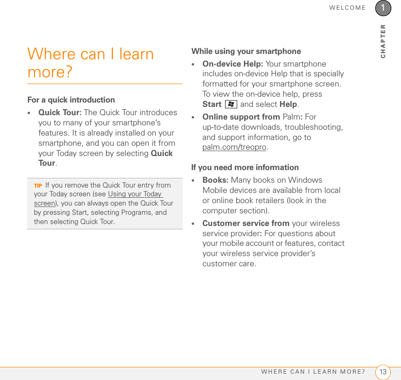 WELCOMEWHERE CAN I LEARN MORE? 131CHAPTERWhere can I learn more?For a quick introduction•Quick Tour: The Quick Tour introduces you to many of your smartphone’s features. It is already installed on your smartphone, and you can open it from your Today screen by selecting Quick Tour.While using your smartphone•On-device Help: Your smartphone includes on-device Help that is specially formatted for your smartphone screen. To view the on-device help, press Start  and select Help.•Online support from Palm: For up-to-date downloads, troubleshooting, and support information, go topalm.com/treopro.If you need more information•Books: Many books on Windows Mobile devices are available from local or online book retailers (look in the computer section).•Customer service from your wireless service provider: For questions about your mobile account or features, contact your wireless service provider’s customer care.TIPIf you remove the Quick Tour entry from your Today screen (see Using your Today screen), you can always open the Quick Tour by pressing Start, selecting Programs, and then selecting Quick Tour.