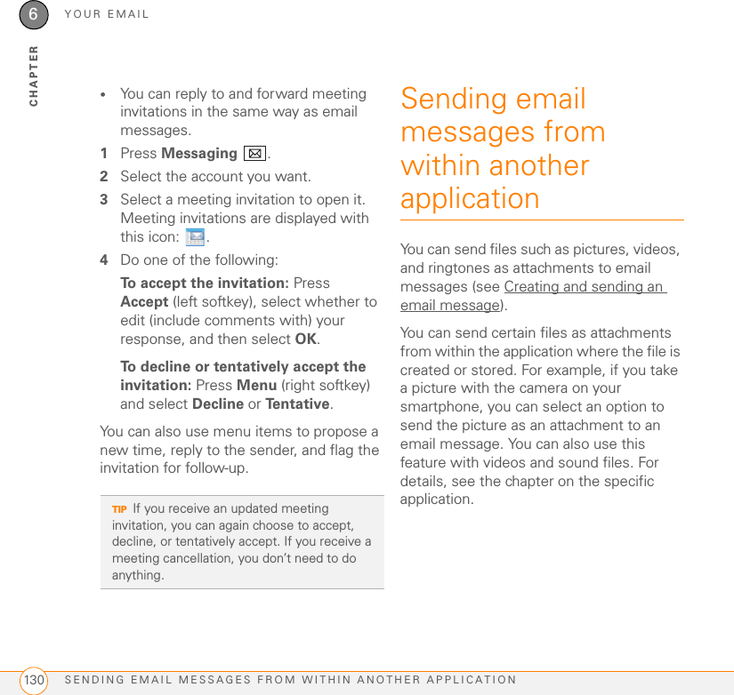 YOUR EMAILSENDING EMAIL MESSAGES FROM WITHIN ANOTHER APPLICATION1306CHAPTER•You can reply to and forward meeting invitations in the same way as email messages.1Press Messaging .2Select the account you want.3Select a meeting invitation to open it. Meeting invitations are displayed with this icon:  .4Do one of the following:To accept the invitation: Press Accept (left softkey), select whether to edit (include comments with) your response, and then select OK.To decline or tentatively accept the invitation: Press Menu (right softkey) and select Decline or Te n t a t i v e .You can also use menu items to propose a new time, reply to the sender, and flag the invitation for follow-up.Sending email messages from within another applicationYou can send files such as pictures, videos, and ringtones as attachments to email messages (see Creating and sending an email message). You can send certain files as attachments from within the application where the file is created or stored. For example, if you take a picture with the camera on your smartphone, you can select an option to send the picture as an attachment to an email message. You can also use this feature with videos and sound files. For details, see the chapter on the specific application.TIPIf you receive an updated meeting invitation, you can again choose to accept, decline, or tentatively accept. If you receive a meeting cancellation, you don’t need to do anything.