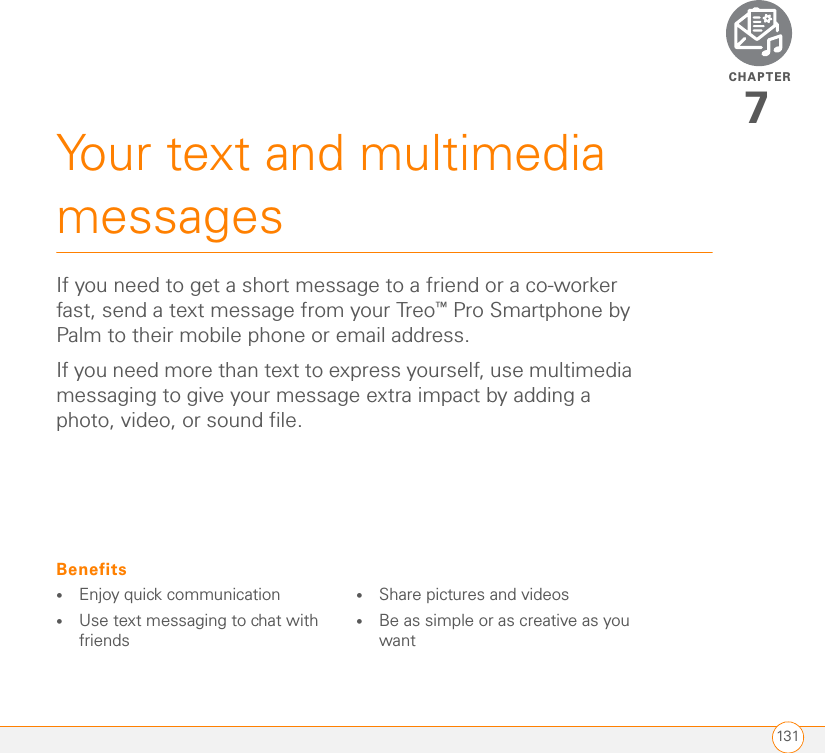 CHAPTER131Your text and multimedia messages7If you need to get a short message to a friend or a co-worker fast, send a text message from your Treo™ Pro Smartphone by Palm to their mobile phone or email address.If you need more than text to express yourself, use multimedia messaging to give your message extra impact by adding a photo, video, or sound file.Benefits•Enjoy quick communication•Use text messaging to chat with friends•Share pictures and videos•Be as simple or as creative as you want