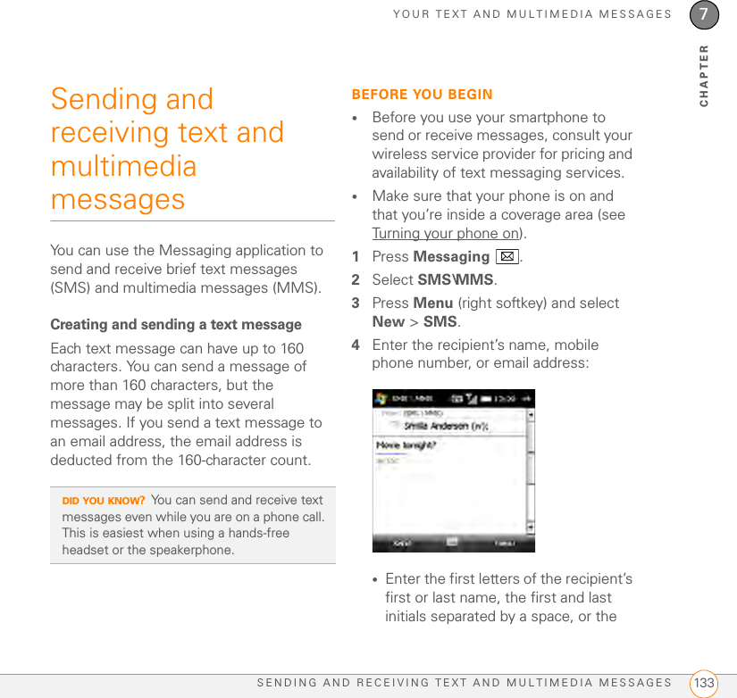 YOUR TEXT AND MULTIMEDIA MESSAGESSENDING AND RECEIVING TEXT AND MULTIMEDIA MESSAGES 1337CHAPTERSending and receiving text and multimedia messagesYou can use the Messaging application to send and receive brief text messages (SMS) and multimedia messages (MMS).Creating and sending a text messageEach text message can have up to 160 characters. You can send a message of more than 160 characters, but the message may be split into several messages. If you send a text message to an email address, the email address is deducted from the 160-character count.BEFORE YOU BEGIN•Before you use your smartphone to send or receive messages, consult your wireless service provider for pricing and availability of text messaging services.•Make sure that your phone is on and that you’re inside a coverage area (see Turning your phone on).1Press Messaging .2Select SMS\MMS.3Press Menu (right softkey) and select New &gt; SMS.4Enter the recipient’s name, mobile phone number, or email address:•Enter the first letters of the recipient’s first or last name, the first and last initials separated by a space, or the DID YOU KNOW?You can send and receive text messages even while you are on a phone call. This is easiest when using a hands-free headset or the speakerphone.