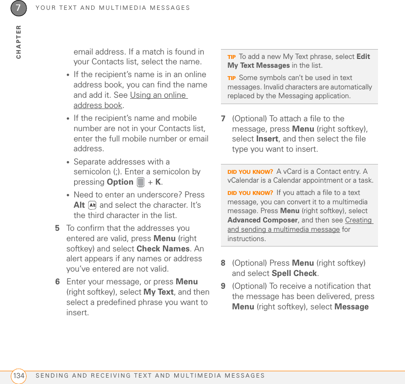 YOUR TEXT AND MULTIMEDIA MESSAGESSENDING AND RECEIVING TEXT AND MULTIMEDIA MESSAGES1347CHAPTERemail address. If a match is found in your Contacts list, select the name.•If the recipient’s name is in an online address book, you can find the name and add it. See Using an online address book.•If the recipient’s name and mobile number are not in your Contacts list, enter the full mobile number or email address.•Separate addresses with a semicolon (;). Enter a semicolon by pressing Option  + K.•Need to enter an underscore? Press Alt   and select the character. It’s the third character in the list.5To confirm that the addresses you entered are valid, press Menu (right softkey) and select Check Names. An alert appears if any names or address you’ve entered are not valid.6Enter your message, or press Menu (right softkey), select My Text, and then select a predefined phrase you want to insert. 7(Optional) To attach a file to the message, press Menu (right softkey), select Insert, and then select the file type you want to insert. 8(Optional) Press Menu (right softkey) and select Spell Check.9(Optional) To receive a notification that the message has been delivered, press Menu (right softkey), select Message TIPTo add a new My Text phrase, select Edit My Text Messages in the list.TIPSome symbols can’t be used in text messages. Invalid characters are automatically replaced by the Messaging application.DID YOU KNOW?A vCard is a Contact entry. A vCalendar is a Calendar appointment or a task.DID YOU KNOW?If you attach a file to a text message, you can convert it to a multimedia message. Press Menu (right softkey), select Advanced Composer, and then see Creating and sending a multimedia message for instructions.