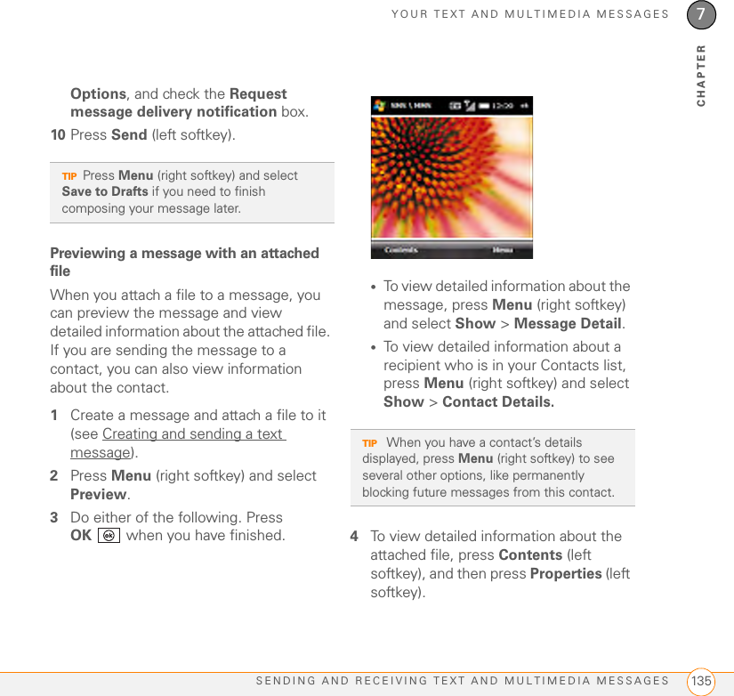 YOUR TEXT AND MULTIMEDIA MESSAGESSENDING AND RECEIVING TEXT AND MULTIMEDIA MESSAGES 1357CHAPTEROptions, and check the Request message delivery notification box.10 Press Send (left softkey).Previewing a message with an attached fileWhen you attach a file to a message, you can preview the message and view detailed information about the attached file. If you are sending the message to a contact, you can also view information about the contact.1Create a message and attach a file to it (see Creating and sending a text message).2Press Menu (right softkey) and select Preview.3Do either of the following. Press OK  when you have finished.•To view detailed information about the message, press Menu (right softkey) and select Show &gt; Message Detail.•To view detailed information about a recipient who is in your Contacts list, press Menu (right softkey) and select Show &gt; Contact Details.4To view detailed information about the attached file, press Contents (left softkey), and then press Properties (left softkey). TIPPress Menu (right softkey) and select Save to Drafts if you need to finish composing your message later.TIP When you have a contact’s details displayed, press Menu (right softkey) to see several other options, like permanently blocking future messages from this contact.